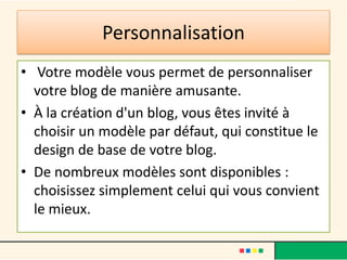 Personnalisation
• Votre modèle vous permet de personnaliser
  votre blog de manière amusante.
• À la création d'un blog, vous êtes invité à
  choisir un modèle par défaut, qui constitue le
  design de base de votre blog.
• De nombreux modèles sont disponibles :
  choisissez simplement celui qui vous convient
  le mieux.
 