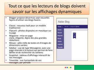 Tout ce que les lecteurs de blogs doivent
      savoir sur les affichages dynamiques
•   Blogger propose désormais sept nouvelles
    façons d'utiliser vos blogs favoris.

•   Classic : nouveau look pour un modèle
    traditionnel
•   Flipcard : photos disposées en mosaïque sur
    la page
•   Magazine : mise en page
    claire, élégante, digne des plus grandes
    rédactions
•   Mosaic : pêle-mêle de textes et d'images de
    dimensions variées
•   Sidebar : vue de type Messagerie, avec une
    page réservée à la lecture qui permet de faire
    défiler et de rechercher du contenu
•   Snapshot : tableau d'affichage interactif de
    vos messages
•   Timeslide : vue horizontale de vos
    messages, par période
 