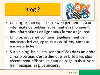 Blog ?

• Un blog est un type de site web permettant à un
  internaute de publier facilement et simplement
  des informations en ligne sous forme de journal.
• Un blog est censé contenir régulièrement de
  nouveaux brèves, appelés aussi billets, notes ou
  encore articles
• Sur un blog, les billets, sont publiées dans un ordre
  chronologique, c'est à dire que les billets les plus
  récents sont affichés en haut de page, puis suivent
  les messages les plus anciens.
 