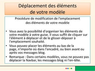 Déplacement des éléments
             de votre modèle
      Procédure de modification de l'emplacement
            des éléments de votre modèle

• Vous avez la possibilité d'organiser les éléments de
  votre modèle à votre guise. Il vous suffit de cliquer sur
  l'élément à déplacer et de le glisser-déposer à
  l'emplacement souhaité.
• Vous pouvez placer les éléments au bas de la
  page, n'importe où dans l'encadré, ou bien avant ou
  après vos messages blog.
• Remarque : Dans certains modèles, vous ne pouvez pas
  déplacer la Navbar, les messages blog ni l'en-tête.
 