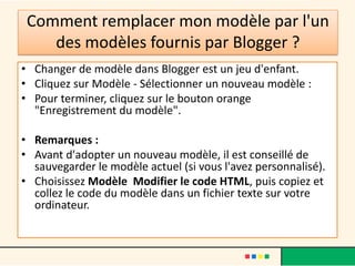 Comment remplacer mon modèle par l'un
    des modèles fournis par Blogger ?
• Changer de modèle dans Blogger est un jeu d'enfant.
• Cliquez sur Modèle - Sélectionner un nouveau modèle :
• Pour terminer, cliquez sur le bouton orange
  "Enregistrement du modèle".

• Remarques :
• Avant d'adopter un nouveau modèle, il est conseillé de
  sauvegarder le modèle actuel (si vous l'avez personnalisé).
• Choisissez Modèle Modifier le code HTML, puis copiez et
  collez le code du modèle dans un fichier texte sur votre
  ordinateur.
 