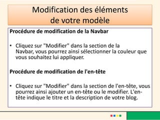 Modification des éléments
             de votre modèle
Procédure de modification de la Navbar

• Cliquez sur "Modifier" dans la section de la
  Navbar, vous pourrez ainsi sélectionner la couleur que
  vous souhaitez lui appliquer.

Procédure de modification de l'en-tête

• Cliquez sur "Modifier" dans la section de l'en-tête, vous
  pourrez ainsi ajouter un en-tête ou le modifier. L'en-
  tête indique le titre et la description de votre blog.
 