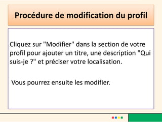 Procédure de modification du profil


Cliquez sur "Modifier" dans la section de votre
profil pour ajouter un titre, une description "Qui
suis-je ?" et préciser votre localisation.

Vous pourrez ensuite les modifier.
 