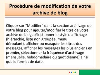 Procédure de modification de votre
          archive de blog

Cliquez sur "Modifier" dans la section archivage de
votre blog pour ajouter/modifier le titre de votre
archive de blog, sélectionner le style d'affichage
(hiérarchie, liste non groupée, menu
déroulant), afficher ou masquer les titres des
messages, afficher les messages les plus anciens en
premier, sélectionner la fréquence d'archivage
(mensuelle, hebdomadaire ou quotidienne) ainsi
que le format de date.
 