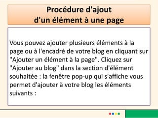 Procédure d'ajout
        d'un élément à une page

Vous pouvez ajouter plusieurs éléments à la
page ou à l'encadré de votre blog en cliquant sur
"Ajouter un élément à la page". Cliquez sur
"Ajouter au blog" dans la section d'élément
souhaitée : la fenêtre pop-up qui s'affiche vous
permet d'ajouter à votre blog les éléments
suivants :
 