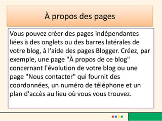 À propos des pages
Vous pouvez créer des pages indépendantes
liées à des onglets ou des barres latérales de
votre blog, à l'aide des pages Blogger. Créez, par
exemple, une page "À propos de ce blog"
concernant l'évolution de votre blog ou une
page "Nous contacter" qui fournit des
coordonnées, un numéro de téléphone et un
plan d'accès au lieu où vous vous trouvez.
 