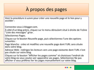 À propos des pages
Voici la procédure à suivre pour créer une nouvelle page et le lien pour y
accéder :

Connectez-vous à blogger.com.
À côté d'un blog précis, cliquez sur le menu déroulant situé à droite de l'icône
"Liste des messages" grise .
Sélectionnez Pages.
Cliquez sur le bouton Nouvelle page, puis sélectionnez l'une des options
suivantes :
Page blanche : créez et modifiez une nouvelle page dont l'URL sera située
dans votre blog.
Adresse Web : redirigez les lecteurs vers une page existante dont l'URL n'est
pas située sur votre blog.
Cliquez sur le bouton "Afficher les pages comme" et choisissez l'endroit de
votre blog où vous voulez voir apparaître vos pages. Sélectionnez Ne pas
afficher si vous préférez lier les pages manuellement sur votre blog.
 