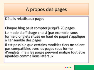À propos des pages
Détails relatifs aux pages

Chaque blog peut compter jusqu'à 20 pages.
Le mode d'affichage choisi (par exemple, sous
forme d'onglets situés en haut de page) s'applique
à l'ensemble des pages.
Il est possible que certains modèles tiers ne soient
pas compatibles avec les pages sous forme
d'onglets, mais les pages peuvent malgré tout être
ajoutées comme liens latéraux.
 