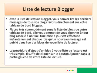 Liste de lecture Blogger
• Avec la liste de lecture Blogger, vous pouvez lire les derniers
  messages de tous vos blogs favoris directement sur votre
  tableau de bord Blogger.
• Placée très commodément sous la liste de blogs de votre
  tableau de bord, elle vous permet de vous abonner à tout
  blog associé à un flux. Une mise à jour est effectuée
  instantanément chaque fois qu'un nouveau message est
  publié dans l'un des blogs de votre liste de lecture.

• La procédure d'ajout d'un blog à votre liste de lecture est
  très simple. Il suffit de cliquer sur le bouton Ajouter dans la
  partie gauche de votre liste de lecture.
 