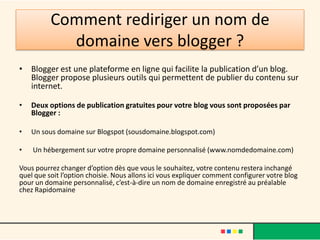 Comment rediriger un nom de
            domaine vers blogger ?
• Blogger est une plateforme en ligne qui facilite la publication d’un blog.
  Blogger propose plusieurs outils qui permettent de publier du contenu sur
  internet.

•   Deux options de publication gratuites pour votre blog vous sont proposées par
    Blogger :

•   Un sous domaine sur Blogspot (sousdomaine.blogspot.com)

•   Un hébergement sur votre propre domaine personnalisé (www.nomdedomaine.com)

Vous pourrez changer d’option dès que vous le souhaitez, votre contenu restera inchangé
quel que soit l’option choisie. Nous allons ici vous expliquer comment configurer votre blog
pour un domaine personnalisé, c’est-à-dire un nom de domaine enregistré au préalable
chez Rapidomaine
 