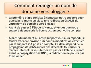 Comment rediriger un nom de
         domaine vers blogger ?
• La première étape consiste à contacter notre support pour
  que celui-ci mette en place une redirection CNAME de
  votre nom de domaine vers Blogger.
• Avant de passer à l‘étape suivante, attendez que notre
  support ait entrepris la bonne action pour votre compte.

• A partir du moment où notre support vous aura répondu, il
  faudra attendre environ 12h pour la modification effectuée
  par le support soit prise en compte. Ce délai dépend de la
  propagation des DNS auprès des différents fournisseurs
  d’accès internet. Si vous tentez de passer à l‘étape suivante
  avant la propagation des DNS , la redirection ne pourra pas
  fonctionner.
 