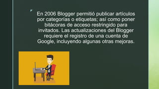 z
En 2006 Blogger permitió publicar artículos
por categorías o etiquetas; así como poner
bitácoras de acceso restringido para
invitados. Las actualizaciones del Blogger
requiere el registro de una cuenta de
Google, incluyendo algunas otras mejoras.
 
