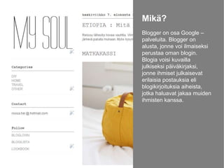 Mikä?
Blogger on osa Google –
palveluita. Blogger on
alusta, jonne voi ilmaiseksi
perustaa oman blogin.
Blogia voisi kuvailla
julkiseksi päiväkirjaksi,
jonne ihmiset julkaisevat
erilaisia postauksia eli
blogikirjoituksia aiheista,
jotka haluavat jakaa muiden
ihmisten kanssa.

 