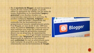  En el escritorio de Blogger, al cual encuentra a
través de una cuenta en google, se puede
editar la apariencia de unblog, con los miles de
temas disponibles en la comunidad (pagos y
gratuitos) o con diseños creados con
conocimientos especiales en la materia. Se
pueden configurar banners, widgetsde redes
sociales, tipos de fuente y disposición del
contenido con las herramientas que
proporciona al usuario completamente gratis.
Con Blogger, se creó desde el año 1998 una
moda de publicar bitácoras y experiencias en
mini websites que luego fue tomando mayor
relevancia luego de permitirles conseguir
dinero con un programa de monetización
llamado Adsense, con el que Google incentiva y
potencia a los “blogueros” a generar ingresos
disponiendo de espacios en sus páginas
para publicidad, la cual es seleccionada para
cada visitante de acuerdo a sus búsquedas
relacionadas con las herramientas de Google.
 