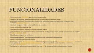  Editor de entradas WYSIWYG, que pueden ser programadas.
 Diseñador de plantillas, que permite personalizar el aspecto del blog sin saber código.
 Publicación en dominios personalizados, cambiando la dirección de publicación por defecto en blogspot.com a
cualquier dominio de internet.
 Adición de imágenes y videos a través del editor de entradas.
 Acceso público o restringido al blog.
 Archivo anual, mensual, semanal o diario de entradas de blog.
 Vistas dinámicas, que permiten visualizar el contenido de un blog a través de una interfáz que aprovecha las bondades
de jQuery, HTML5 y CSS3.
 Plantillas para dispositivos móviles.
 Comentarios opcionales en entradas y páginas del blog, con respuestas de segundo nivel.
 Páginas asíncronas con contenido estático.
 Publicación a través de teléfonos celulares (móviles) mediante mensajes de texto Servicio de mensajes cortos, mensajes de
texto multimedia Sistema de mensajería multimedia y aplicaciones oficiales para dispositivos con sistemas
operativos iOS o Android.
 Integración con aplicaciones de terceros, así como una API de datos para desarrollar aplicaciones propias.
 
