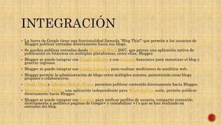  La barra de Google tiene una funcionalidad llamada "Blog This!" que permite a los usuarios de
Blogger publicar entradas directamente hacia sus blogs.
 Se pueden publicar entradas desde Microsoft Word 2007, que provee una aplicación nativa de
publicación en bitácoras en múltiples plataformas, entre ellas, Blogger.
 Blogger se puede integrar con Google AdSense y con Amazon Associates para monetizar el blog y
generar ingresos.
 Blogger se puede integrar con Google Analytics para realizar mediciones de analítica web.
 Blogger permite la administración de blogs entre múltiples autores, permitiendo crear blogs
grupales o colaborativos.
 Google Docs y Álbumes Web de Picasa permiten publicar contenido directamente hacia Blogger.
 Windows Live Writer, una aplicación independiente para Windows Live suite, permite publicar
directamente hacia Blogger.
 Blogger se puede integrar con Google+ para unificar perfiles de usuario, compartir contenido
directamente a perfiles o páginas de Google+ y contabilizar +1's que se han realizado en
entradas del blog.
 