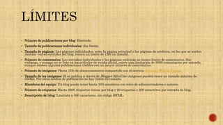  Número de publicaciones por blog: Ilimitado.
 Tamaño de publicaciones individuales: Sin límite.
 Tamaño de páginas: Las páginas individuales, como la página principal o las páginas de archivos, en las que se suelen
mostrar varias entradas del blog, tienen un límite de 1Mb en tamaño.
 Número de comentarios: Las entradas individuales y las páginas estáticas no tienen límite de comentarios. Sin
embargo, y aunque no se liste en los artículos de ayuda oficial, existe una limitación de 5000 comentarios por entrada,
aunque existen algunas publicaciones visibles con un mayor número de comentarios.
 Número de imágenes: Hasta 1Gb de almacenamiento compartido con el servicio Álbumes Web de Picasa.
 Tamaño de las imágenes: Si se publica a través de Blogger Móvil las imágenes pueden tener un tamaño máximo de
250Kb. Por otros medios de publicación no hay límite en tamaño.
 Miembros del equipo: Un blog puede tener hasta 100 miembros con roles de administradores o autores.
 Número de etiquetas: Hasta 2000 etiquetas únicas por blog y 20 etiquetas o 200 caractéres por entrada de blog.
 Descripción del blog: Limitada a 500 caracteres, sin código HTML.
 