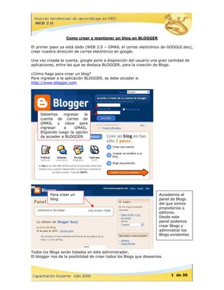 Como crear y mantener un blog en BLOGGER

El primer paso ya está dado (WEB 2.0 – GMAIL el correo electrónico de GOOGLE.doc),
crear nuestra dirección de correo electrónico en google.

Una vez creada la cuenta, google pone a disposición del usuario una gran cantidad de
aplicaciones, entre las que se destaca BLOGGER, para la creación de Blogs.

¿Cómo hago para crear un blog?
Para ingresar a la aplicación BLOGGER, se debe acceder a:
http://www.blogger.com




     Debemos      ingresar   la
     cuenta de correo de
     GMAIL y clave para
     ingresar     a     GMAIL.
     Eligiendo luego la opción
     de acceder a BLOGGER.




          Para crear un                                              Accedemos al
          blog                                                       panel de Blogs
                                                                     del que somos
                                                                     propietario