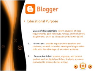 Educational Purpose Classroom Management:  inform students of class requirements, post handouts, notices, and homework assignments, or act as a question and answer board. 2.  Discussions:  provide a space where teachers and students can work to further develop writing or other skills with the advantage of an instant audience. 3.  Student Portfolios:  present, organize, and protect student work as digital portfolios. Students are more motivated to produce better writing.  
