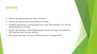 limites
 Número de publicaciones por blog: Ilimitado.
 Tamaño de publicaciones individuales: Sin límite.
 Miembros del equipo: Un blog puede tener hasta 100 miembros con roles de
administradores o autores.
 Número de etiquetas: Hasta 2000 etiquetas únicas por blog y 20 etiquetas o
200 caractéres por entrada de blog.
 Descripción del blog: Limitada a 500 caracteres, sin código HTML.
 