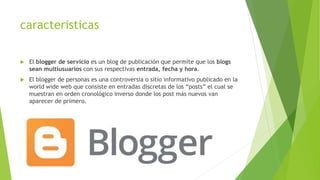 caracteristicas
 El blogger de servicio es un blog de publicación que permite que los blogs
sean multiusuarios con sus respectivas entrada, fecha y hora.
 El blogger de personas es una controversia o sitio informativo publicado en la
world wide web que consiste en entradas discretas de los “posts” el cual se
muestran en orden cronológico inverso donde los post más nuevos van
aparecer de primero.
 