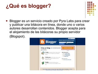 ¿Qué es blogger? Blogger es un servicio creado por Pyra Labs para crear y publicar una bitácora en línea, donde uno o varios autores desarrollan contenidos. Blogger acepta para el alojamiento de las bitácoras su propio servidor (Blogspot).   