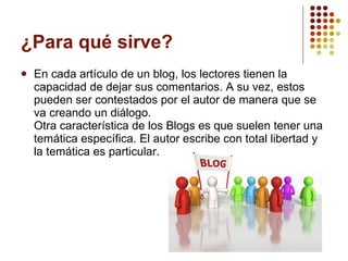 ¿Para qué sirve?  En cada artículo de un blog, los lectores tienen la capacidad de dejar sus comentarios. A su vez, estos pueden ser contestados por el autor de manera que se va creando un diálogo.  Otra característica de los Blogs es que suelen tener una temática específica. El autor escribe con total libertad y la temática es particular. 