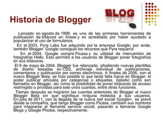 Historia de Blogger Lanzado en agosto de 1999, es una de las primeras herramientas de publicación de bitácora en líneas y es acreditado por haber ayudado a popularizar el uso de formularios.  En el 2003, Pyra Labs fue adquirido por la empresa Google; por ende, también Blogger. Google consiguió los recursos que Pyra requería En el 2004, Google compró Picasa y su utilidad de intercambio de fotografías Hello. Esto permitió a los usuarios de Blogger poner fotografías en sus bitàcoras. El 9 de mayo de 2004, Blogger fue relanzado, añadiendo nuevas plantillas de diseño basadas en CSS, archivaje individual de publicaciones, comentarios y publicación por correo electrónico. A finales de 2006, con el nuevo Blogger Beta, se hizo posible lo que tanta falta hacía en Blogger: el poder publicar artículos por categorías o etiquetas, (labels) como son llamados en Blogger, así como la posibilidad de poner bitácoras de acceso restringido o privadas para solo unos cuantos, entre otras funciones. Tiempo después se migraron las cuentas anteriores de Blogger al nuevo Blogger Beta sin que signifique ninguna molestia a sus usuarios. En julio de 2011, con la llegada de la nueva red social Google+, se prevé desde la compañía, que tango Blogger como Picasa, cambien sus nombres para integrarse al flamante servicio social, pasando a llamarse Google Blogs y Google Photos, respectivamente. 