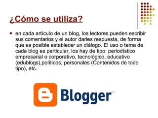 ¿Cómo se utiliza? en cada artículo de un blog, los lectores pueden escribir sus comentarios y el autor darles respuesta, de forma que es posible establecer un diálogo. El uso o tema de cada blog es particular, los hay de tipo: periodístico empresarial o corporativo, tecnológico, educativo (edublogs),políticos, personales (Contenidos de todo tipo), etc.  