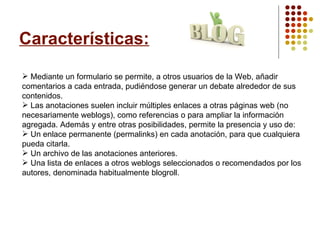 Características: Mediante un formulario se permite, a otros usuarios de la Web, añadir comentarios a cada entrada, pudiéndose generar un debate alrededor de sus contenidos. Las anotaciones suelen incluir múltiples enlaces a otras páginas web (no necesariamente weblogs), como referencias o para ampliar la información agregada. Además y entre otras posibilidades, permite la presencia y uso de: Un enlace permanente (permalinks) en cada anotación, para que cualquiera pueda citarla. Un archivo de las anotaciones anteriores. Una lista de enlaces a otros weblogs seleccionados o recomendados por los autores, denominada habitualmente blogroll. 