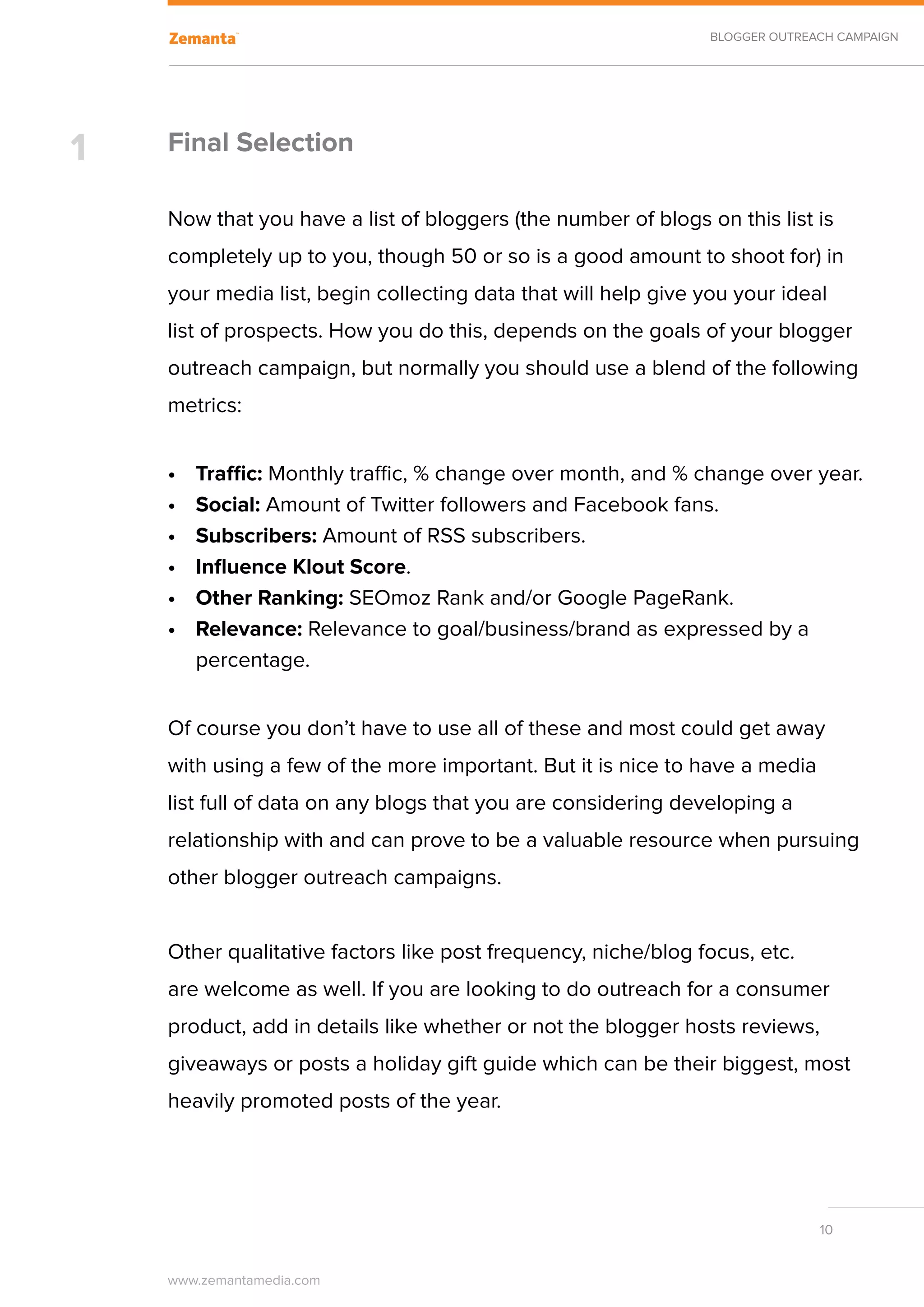 BLOGGER OUTREACH CAMPAIGN




1   Final Selection

    Now that you have a list of bloggers (the number of blogs on this list is
    completely up to you, though 50 or so is a good amount to shoot for) in
    your media list, begin collecting data that will help give you your ideal
    list of prospects. How you do this, depends on the goals of your blogger
    outreach campaign, but normally you should use a blend of the following
    metrics:


    •	   Traffic: Monthly traffic, % change over month, and % change over year.
    •	   Social: Amount of Twitter followers and Facebook fans.
    •	   Subscribers: Amount of RSS subscribers.
    •	   Influence Klout Score.
    •	   Other Ranking: SEOmoz Rank and/or Google PageRank.
    •	   Relevance: Relevance to goal/business/brand as expressed by a
         percentage.


    Of course you don’t have to use all of these and most could get away
    with using a few of the more important. But it is nice to have a media
    list full of data on any blogs that you are considering developing a
    relationship with and can prove to be a valuable resource when pursuing
    other blogger outreach campaigns.


    Other qualitative factors like post frequency, niche/blog focus, etc.
    are welcome as well. If you are looking to do outreach for a consumer
    product, add in details like whether or not the blogger hosts reviews,
    giveaways or posts a holiday gift guide which can be their biggest, most
    heavily promoted posts of the year.




                                                                              10


    www.zemantamedia.com	
 
