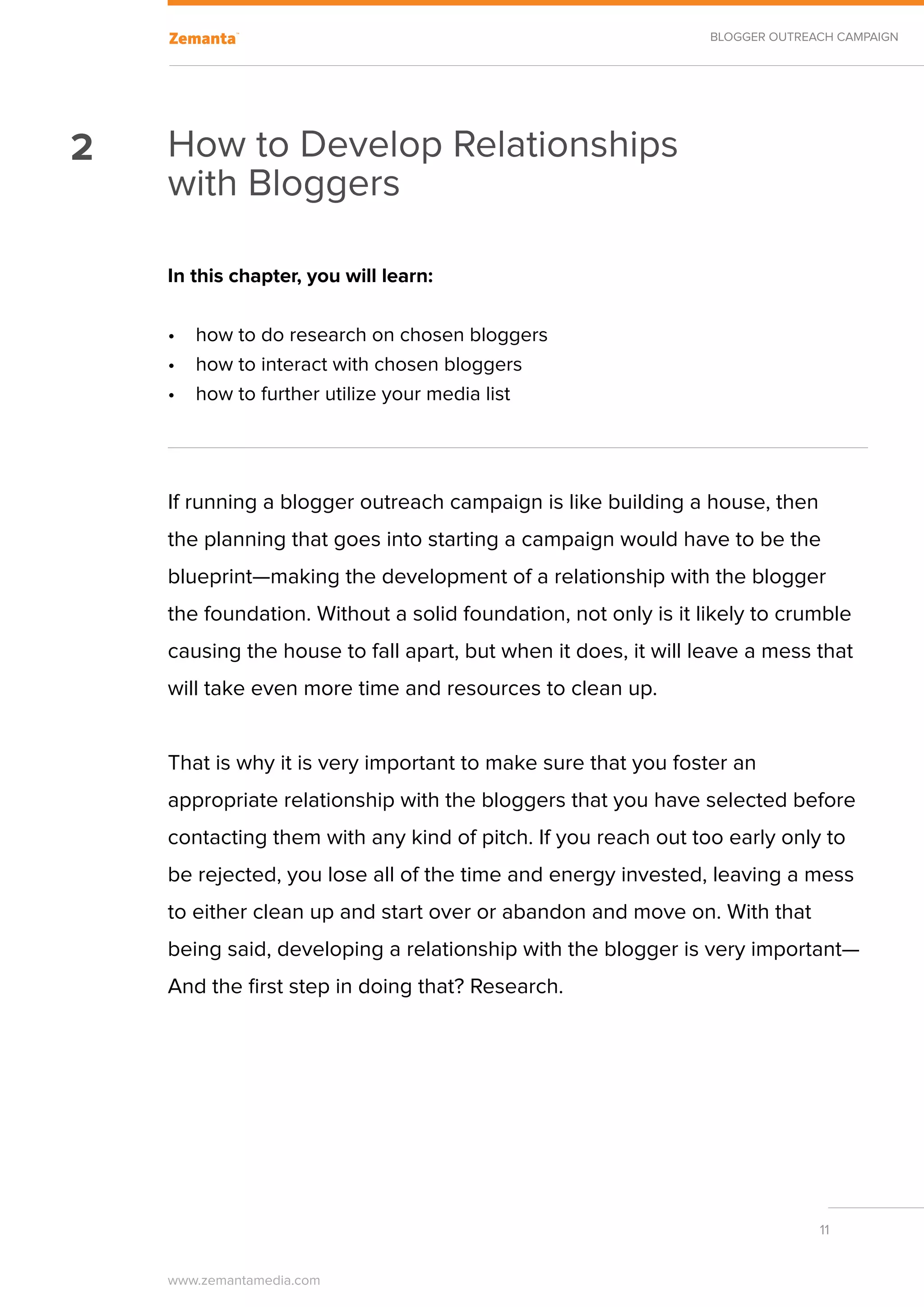 BLOGGER OUTREACH CAMPAIGN




2   How to Develop Relationships
    with Bloggers

    In this chapter, you will learn:

    •	 how to do research on chosen bloggers
    •	 how to interact with chosen bloggers
    •	 how to further utilize your media list




    If running a blogger outreach campaign is like building a house, then
    the planning that goes into starting a campaign would have to be the
    blueprint—making the development of a relationship with the blogger
    the foundation. Without a solid foundation, not only is it likely to crumble
    causing the house to fall apart, but when it does, it will leave a mess that
    will take even more time and resources to clean up.


    That is why it is very important to make sure that you foster an
    appropriate relationship with the bloggers that you have selected before
    contacting them with any kind of pitch. If you reach out too early only to
    be rejected, you lose all of the time and energy invested, leaving a mess
    to either clean up and start over or abandon and move on. With that
    being said, developing a relationship with the blogger is very important—
    And the first step in doing that? Research.




                                                                              11


    www.zemantamedia.com	
 