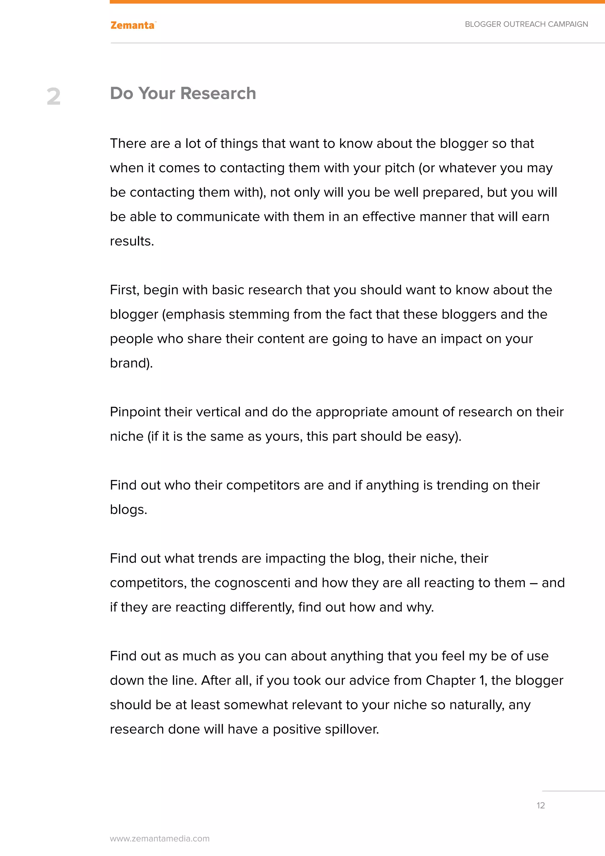BLOGGER OUTREACH CAMPAIGN




2   Do Your Research

    There are a lot of things that want to know about the blogger so that
    when it comes to contacting them with your pitch (or whatever you may
    be contacting them with), not only will you be well prepared, but you will
    be able to communicate with them in an effective manner that will earn
    results.


    First, begin with basic research that you should want to know about the
    blogger (emphasis stemming from the fact that these bloggers and the
    people who share their content are going to have an impact on your
    brand).


    Pinpoint their vertical and do the appropriate amount of research on their
    niche (if it is the same as yours, this part should be easy).


    Find out who their competitors are and if anything is trending on their
    blogs.


    Find out what trends are impacting the blog, their niche, their
    competitors, the cognoscenti and how they are all reacting to them – and
    if they are reacting differently, find out how and why.


    Find out as much as you can about anything that you feel my be of use
    down the line. After all, if you took our advice from Chapter 1, the blogger
    should be at least somewhat relevant to your niche so naturally, any
    research done will have a positive spillover.




                                                                                  12


    www.zemantamedia.com	
 