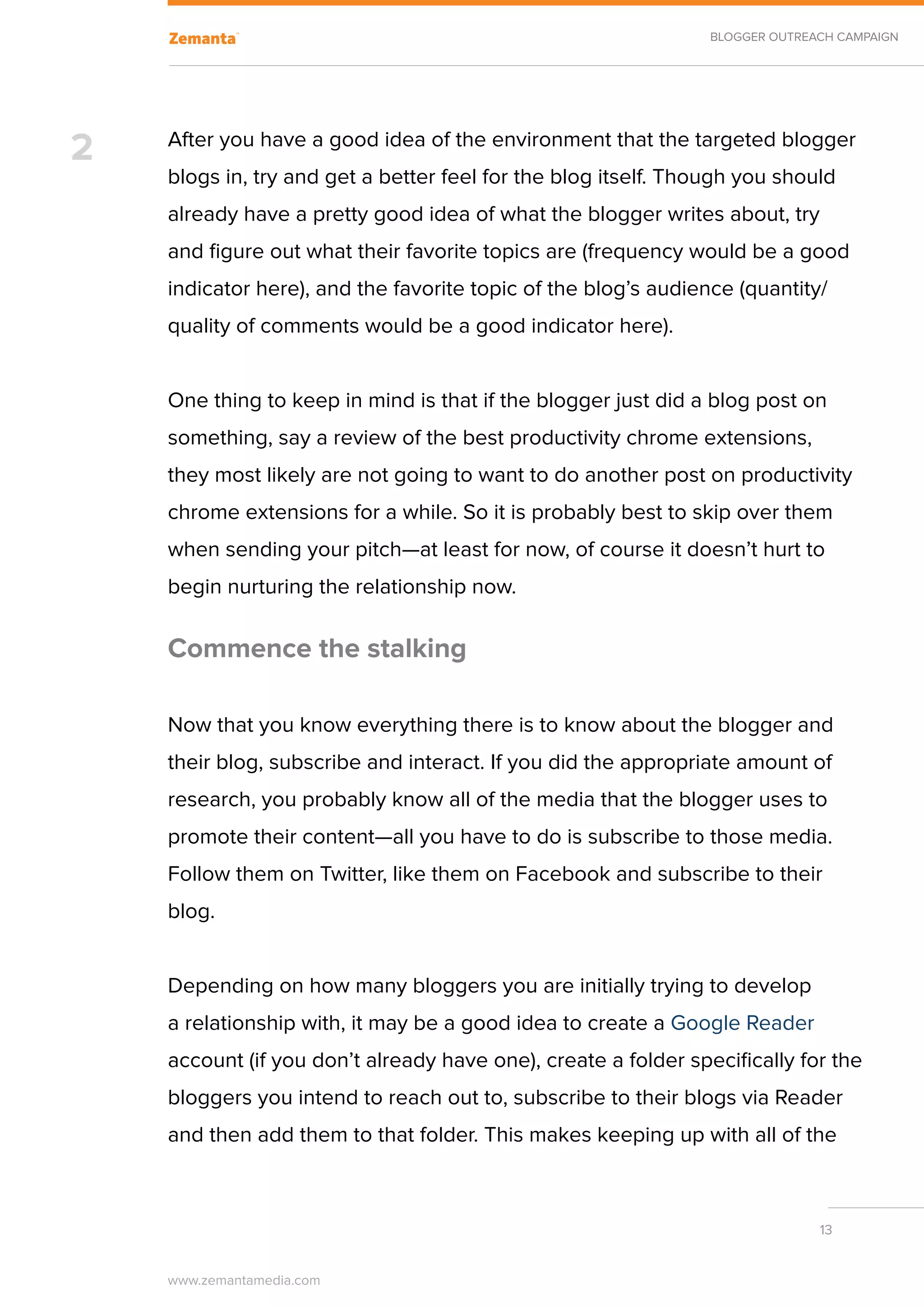 BLOGGER OUTREACH CAMPAIGN




2   After you have a good idea of the environment that the targeted blogger
    blogs in, try and get a better feel for the blog itself. Though you should
    already have a pretty good idea of what the blogger writes about, try
    and figure out what their favorite topics are (frequency would be a good
    indicator here), and the favorite topic of the blog’s audience (quantity/
    quality of comments would be a good indicator here).


    One thing to keep in mind is that if the blogger just did a blog post on
    something, say a review of the best productivity chrome extensions,
    they most likely are not going to want to do another post on productivity
    chrome extensions for a while. So it is probably best to skip over them
    when sending your pitch—at least for now, of course it doesn’t hurt to
    begin nurturing the relationship now.

    Commence the stalking

    Now that you know everything there is to know about the blogger and
    their blog, subscribe and interact. If you did the appropriate amount of
    research, you probably know all of the media that the blogger uses to
    promote their content—all you have to do is subscribe to those media.
    Follow them on Twitter, like them on Facebook and subscribe to their
    blog.


    Depending on how many bloggers you are initially trying to develop
    a relationship with, it may be a good idea to create a Google Reader
    account (if you don’t already have one), create a folder specifically for the
    bloggers you intend to reach out to, subscribe to their blogs via Reader
    and then add them to that folder. This makes keeping up with all of the



                                                                              13


    www.zemantamedia.com	
 