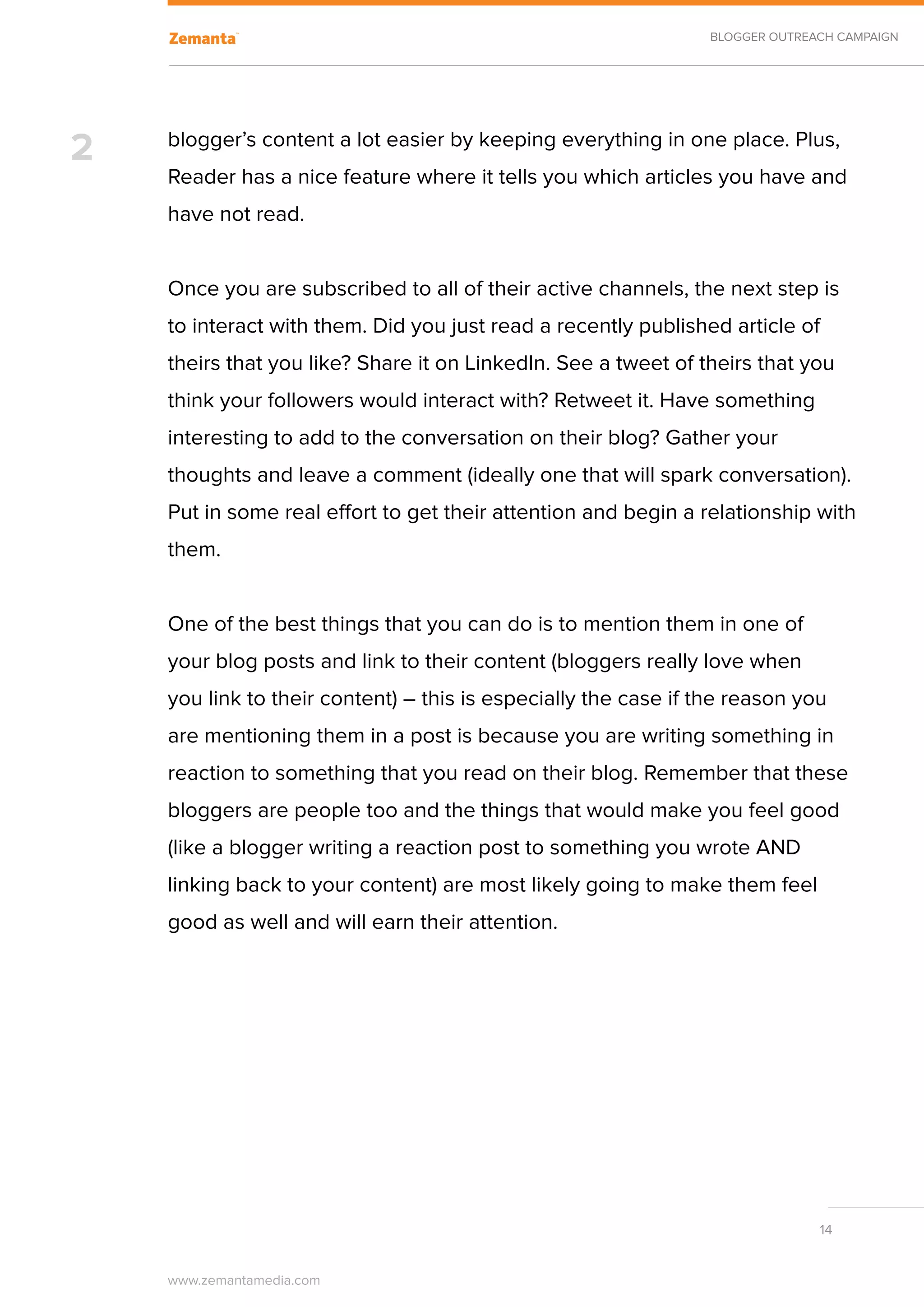 BLOGGER OUTREACH CAMPAIGN




2   blogger’s content a lot easier by keeping everything in one place. Plus,
    Reader has a nice feature where it tells you which articles you have and
    have not read.


    Once you are subscribed to all of their active channels, the next step is
    to interact with them. Did you just read a recently published article of
    theirs that you like? Share it on LinkedIn. See a tweet of theirs that you
    think your followers would interact with? Retweet it. Have something
    interesting to add to the conversation on their blog? Gather your
    thoughts and leave a comment (ideally one that will spark conversation).
    Put in some real effort to get their attention and begin a relationship with
    them.


    One of the best things that you can do is to mention them in one of
    your blog posts and link to their content (bloggers really love when
    you link to their content) – this is especially the case if the reason you
    are mentioning them in a post is because you are writing something in
    reaction to something that you read on their blog. Remember that these
    bloggers are people too and the things that would make you feel good
    (like a blogger writing a reaction post to something you wrote AND
    linking back to your content) are most likely going to make them feel
    good as well and will earn their attention.




                                                                              14


    www.zemantamedia.com	
 