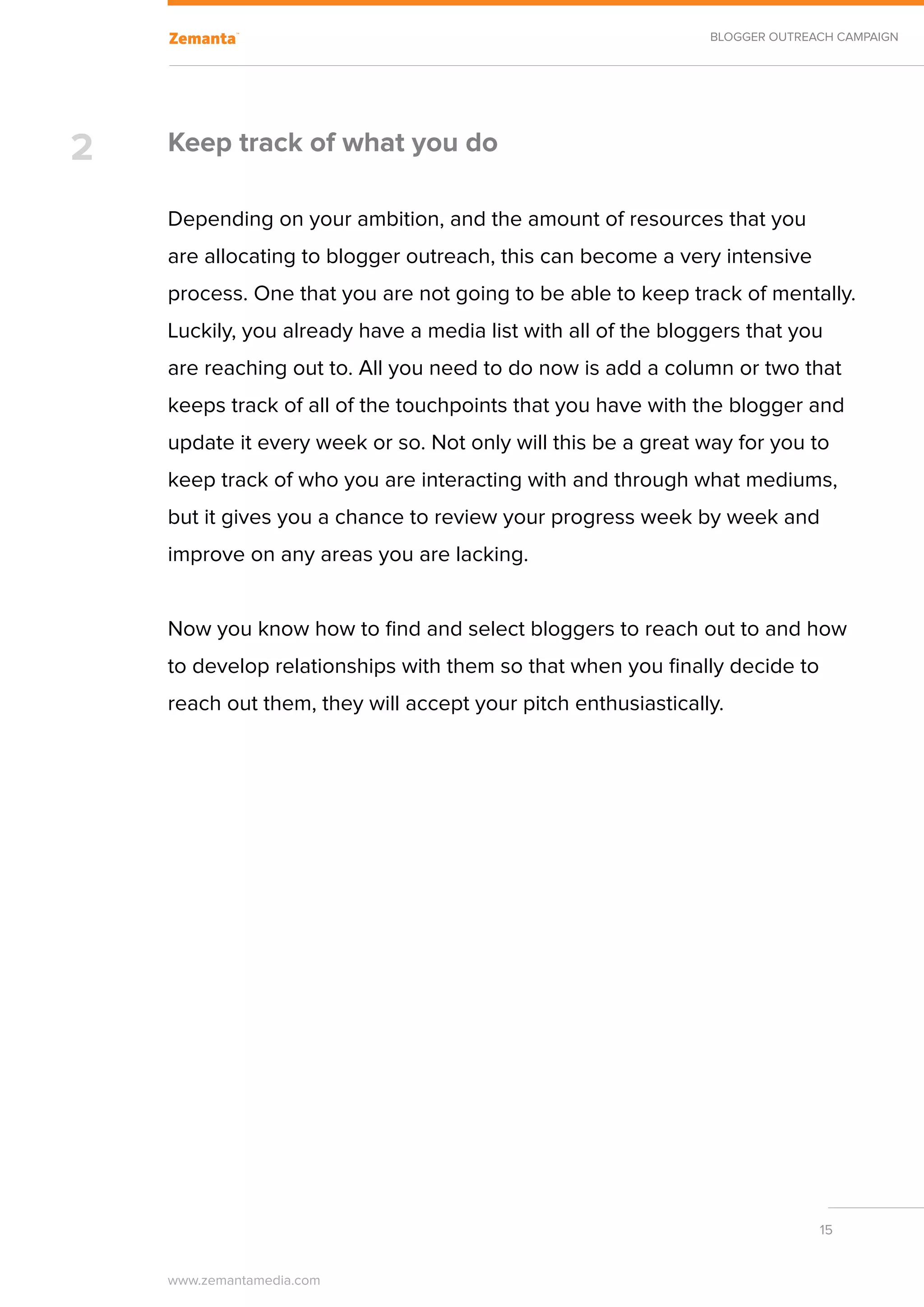 BLOGGER OUTREACH CAMPAIGN




2   Keep track of what you do

    Depending on your ambition, and the amount of resources that you
    are allocating to blogger outreach, this can become a very intensive
    process. One that you are not going to be able to keep track of mentally.
    Luckily, you already have a media list with all of the bloggers that you
    are reaching out to. All you need to do now is add a column or two that
    keeps track of all of the touchpoints that you have with the blogger and
    update it every week or so. Not only will this be a great way for you to
    keep track of who you are interacting with and through what mediums,
    but it gives you a chance to review your progress week by week and
    improve on any areas you are lacking.


    Now you know how to find and select bloggers to reach out to and how
    to develop relationships with them so that when you finally decide to
    reach out them, they will accept your pitch enthusiastically.




                                                                             15


    www.zemantamedia.com	
 