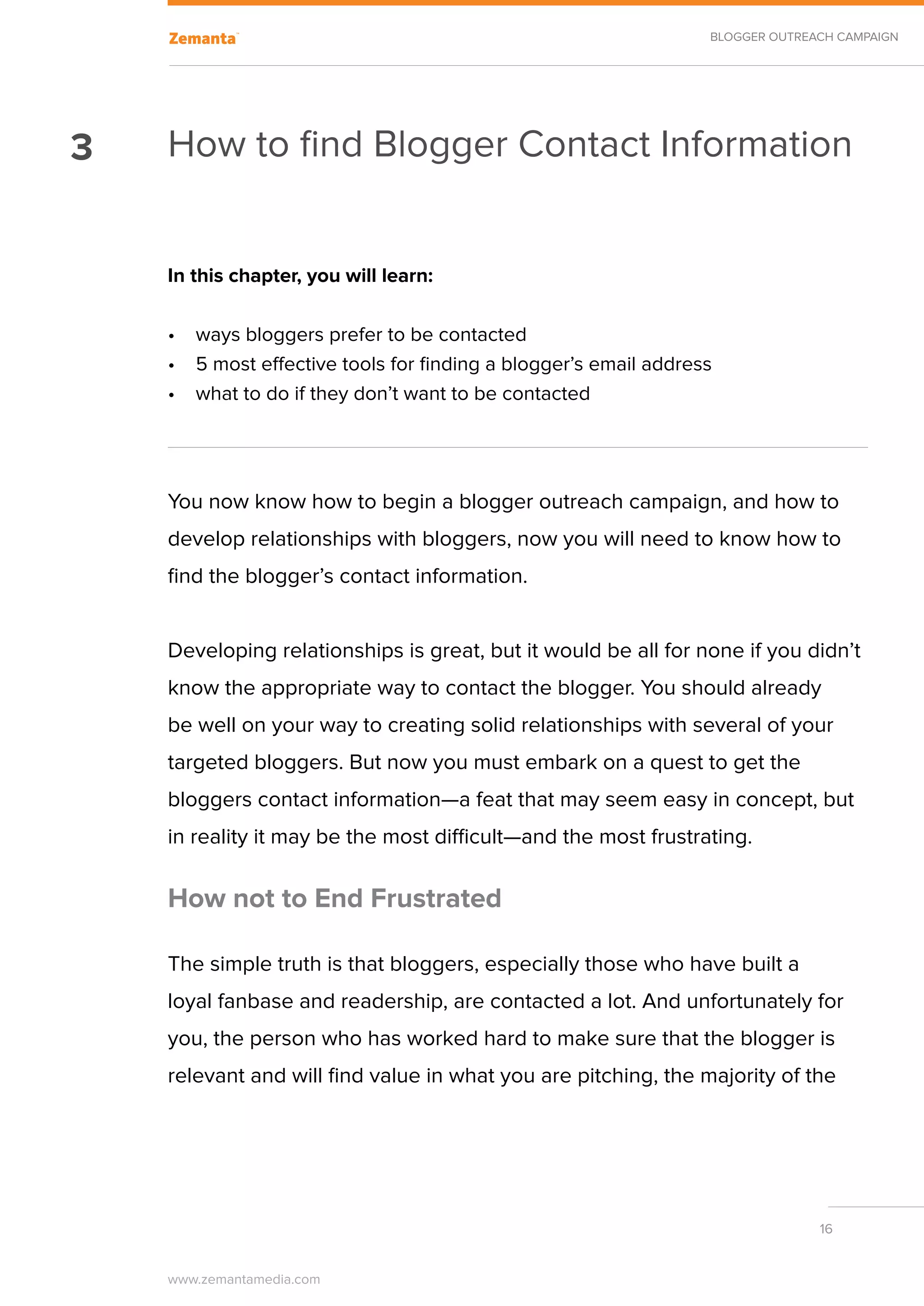 BLOGGER OUTREACH CAMPAIGN




3   How to find Blogger Contact Information


    In this chapter, you will learn:

    •	 ways bloggers prefer to be contacted
    •	 5 most effective tools for finding a blogger’s email address
    •	 what to do if they don’t want to be contacted




    You now know how to begin a blogger outreach campaign, and how to
    develop relationships with bloggers, now you will need to know how to
    find the blogger’s contact information.


    Developing relationships is great, but it would be all for none if you didn’t
    know the appropriate way to contact the blogger. You should already
    be well on your way to creating solid relationships with several of your
    targeted bloggers. But now you must embark on a quest to get the
    bloggers contact information—a feat that may seem easy in concept, but
    in reality it may be the most difficult—and the most frustrating.

    How not to End Frustrated

    The simple truth is that bloggers, especially those who have built a
    loyal fanbase and readership, are contacted a lot. And unfortunately for
    you, the person who has worked hard to make sure that the blogger is
    relevant and will find value in what you are pitching, the majority of the




                                                                                16


    www.zemantamedia.com	
 