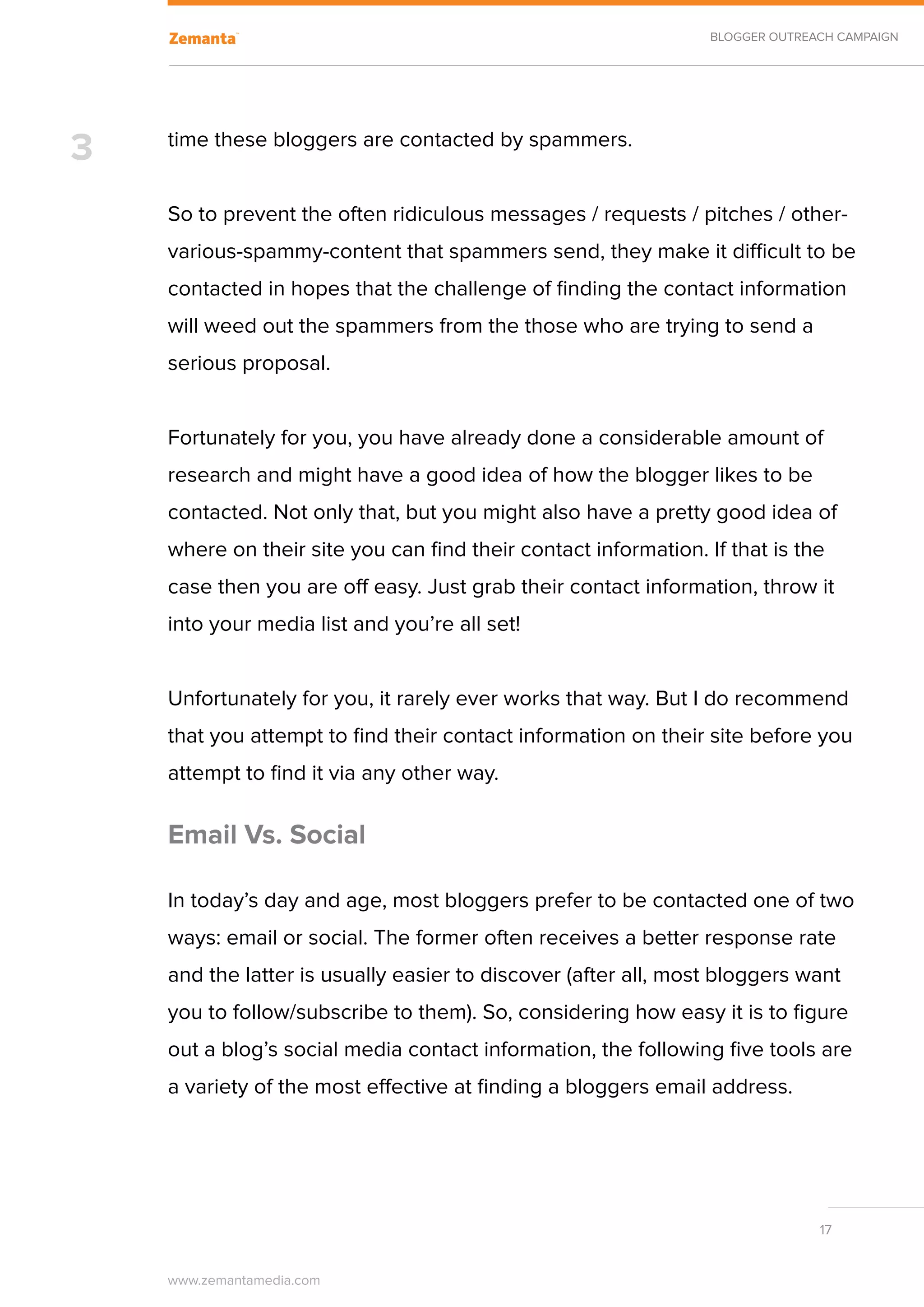 BLOGGER OUTREACH CAMPAIGN




3   time these bloggers are contacted by spammers.


    So to prevent the often ridiculous messages / requests / pitches / other-
    various-spammy-content that spammers send, they make it difficult to be
    contacted in hopes that the challenge of finding the contact information
    will weed out the spammers from the those who are trying to send a
    serious proposal.


    Fortunately for you, you have already done a considerable amount of
    research and might have a good idea of how the blogger likes to be
    contacted. Not only that, but you might also have a pretty good idea of
    where on their site you can find their contact information. If that is the
    case then you are off easy. Just grab their contact information, throw it
    into your media list and you’re all set!


    Unfortunately for you, it rarely ever works that way. But I do recommend
    that you attempt to find their contact information on their site before you
    attempt to find it via any other way.

    Email Vs. Social

    In today’s day and age, most bloggers prefer to be contacted one of two
    ways: email or social. The former often receives a better response rate
    and the latter is usually easier to discover (after all, most bloggers want
    you to follow/subscribe to them). So, considering how easy it is to figure
    out a blog’s social media contact information, the following five tools are
    a variety of the most effective at finding a bloggers email address.




                                                                               17


    www.zemantamedia.com	
 