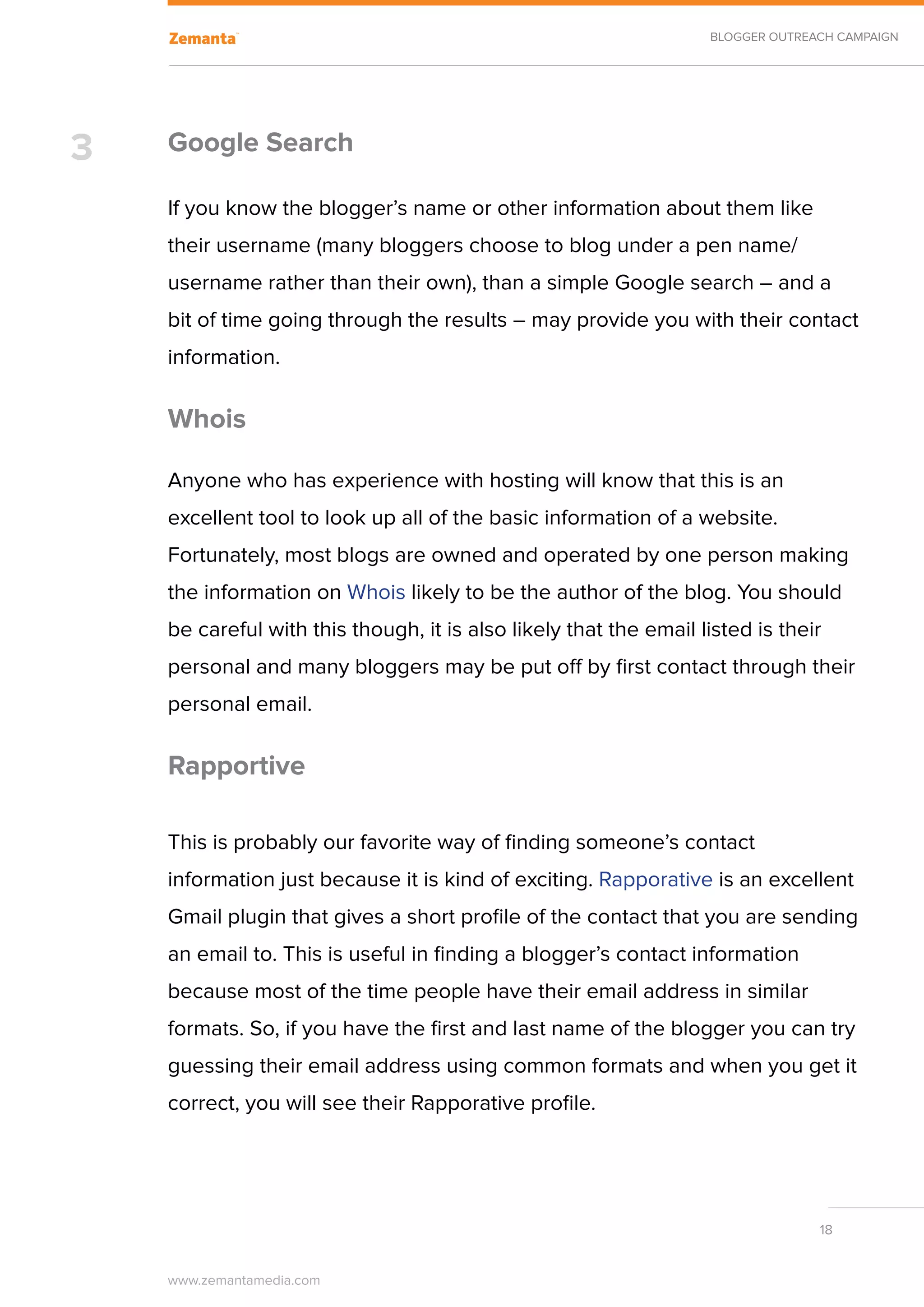 BLOGGER OUTREACH CAMPAIGN




3   Google Search

    If you know the blogger’s name or other information about them like
    their username (many bloggers choose to blog under a pen name/
    username rather than their own), than a simple Google search – and a
    bit of time going through the results – may provide you with their contact
    information.

    Whois

    Anyone who has experience with hosting will know that this is an
    excellent tool to look up all of the basic information of a website.
    Fortunately, most blogs are owned and operated by one person making
    the information on Whois likely to be the author of the blog. You should
    be careful with this though, it is also likely that the email listed is their
    personal and many bloggers may be put off by first contact through their
    personal email.

    Rapportive

    This is probably our favorite way of finding someone’s contact
    information just because it is kind of exciting. Rapporative is an excellent
    Gmail plugin that gives a short profile of the contact that you are sending
    an email to. This is useful in finding a blogger’s contact information
    because most of the time people have their email address in similar
    formats. So, if you have the first and last name of the blogger you can try
    guessing their email address using common formats and when you get it
    correct, you will see their Rapporative profile.




                                                                                 18


    www.zemantamedia.com	
 