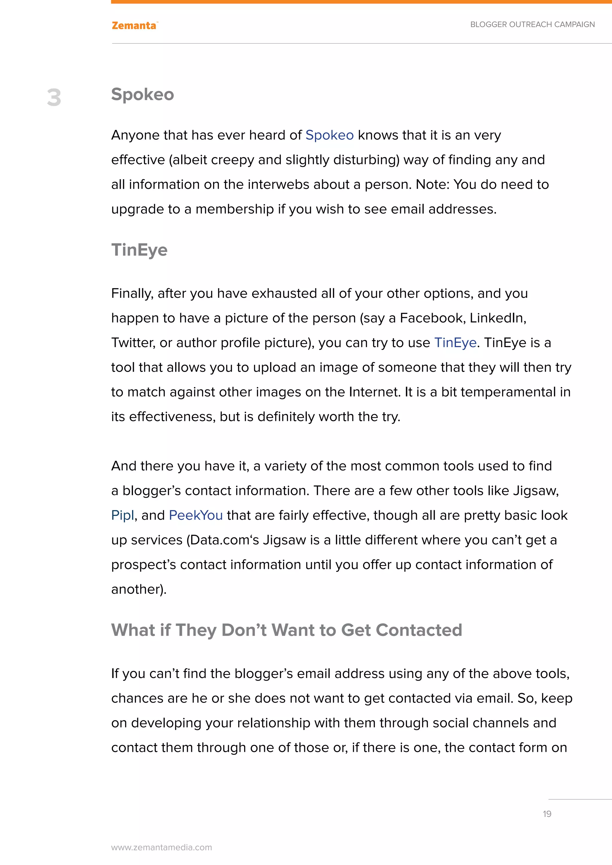 BLOGGER OUTREACH CAMPAIGN




3   Spokeo

    Anyone that has ever heard of Spokeo knows that it is an very
    effective (albeit creepy and slightly disturbing) way of finding any and
    all information on the interwebs about a person. Note: You do need to
    upgrade to a membership if you wish to see email addresses.

    TinEye

    Finally, after you have exhausted all of your other options, and you
    happen to have a picture of the person (say a Facebook, LinkedIn,
    Twitter, or author profile picture), you can try to use TinEye. TinEye is a
    tool that allows you to upload an image of someone that they will then try
    to match against other images on the Internet. It is a bit temperamental in
    its effectiveness, but is definitely worth the try.


    And there you have it, a variety of the most common tools used to find
    a blogger’s contact information. There are a few other tools like Jigsaw,
    Pipl, and PeekYou that are fairly effective, though all are pretty basic look
    up services (Data.com‘s Jigsaw is a little different where you can’t get a
    prospect’s contact information until you offer up contact information of
    another).

    What if They Don’t Want to Get Contacted

    If you can’t find the blogger’s email address using any of the above tools,
    chances are he or she does not want to get contacted via email. So, keep
    on developing your relationship with them through social channels and
    contact them through one of those or, if there is one, the contact form on



                                                                               19


    www.zemantamedia.com	
 