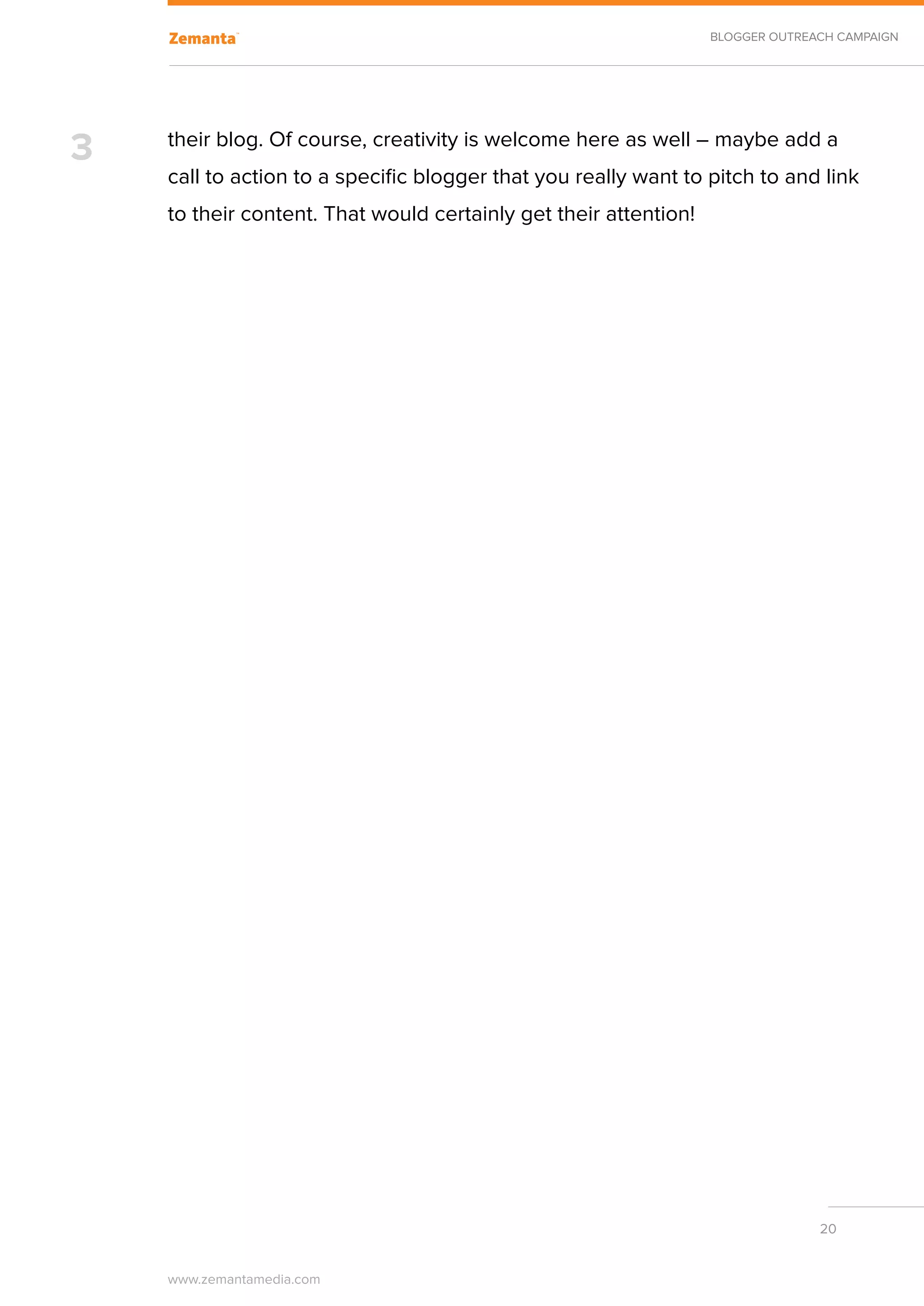 BLOGGER OUTREACH CAMPAIGN




3   their blog. Of course, creativity is welcome here as well – maybe add a
    call to action to a specific blogger that you really want to pitch to and link
    to their content. That would certainly get their attention!




                                                                                20


    www.zemantamedia.com	
 