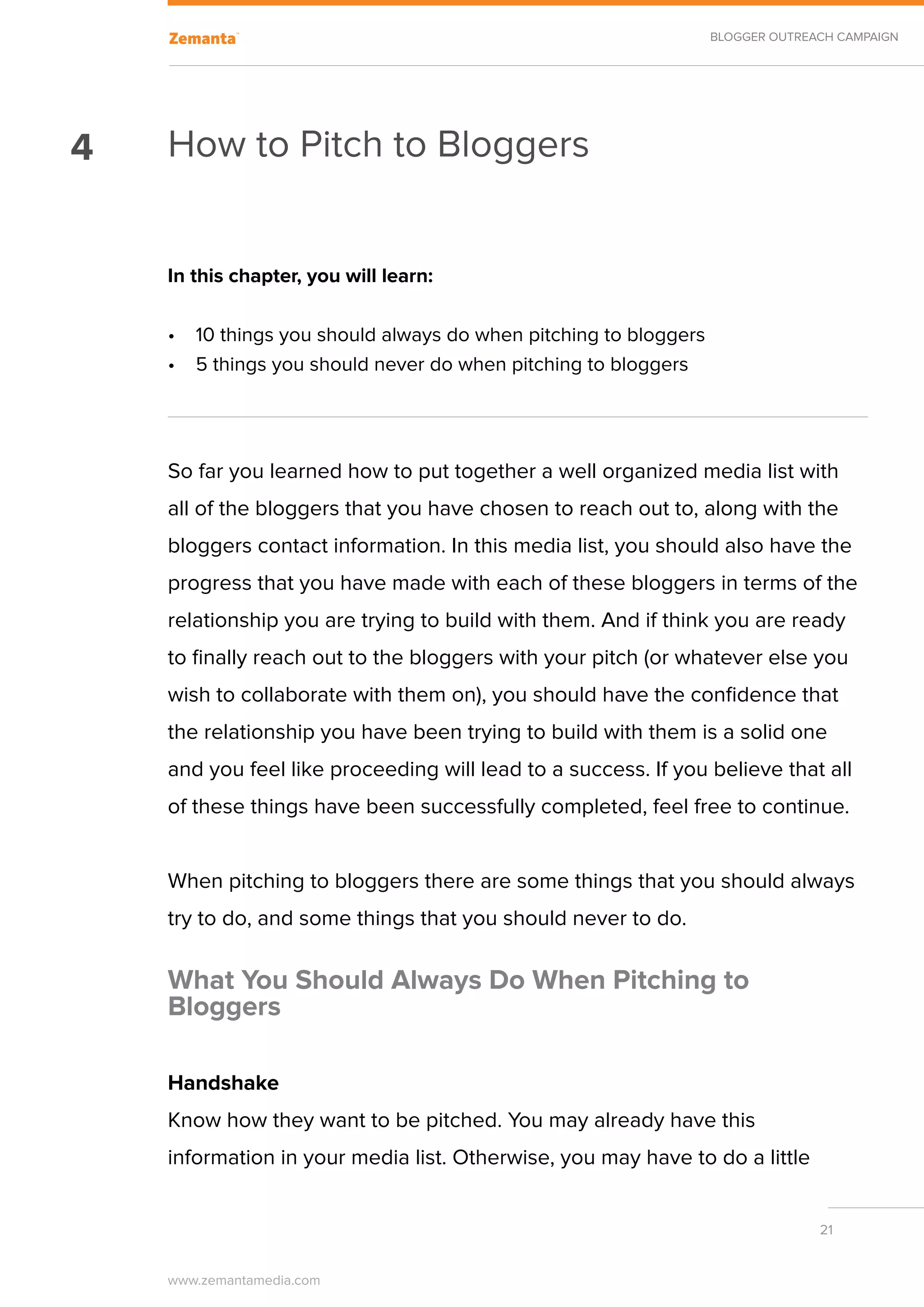 BLOGGER OUTREACH CAMPAIGN




4   How to Pitch to Bloggers


    In this chapter, you will learn:

    •	 10 things you should always do when pitching to bloggers
    •	 5 things you should never do when pitching to bloggers




    So far you learned how to put together a well organized media list with
    all of the bloggers that you have chosen to reach out to, along with the
    bloggers contact information. In this media list, you should also have the
    progress that you have made with each of these bloggers in terms of the
    relationship you are trying to build with them. And if think you are ready
    to finally reach out to the bloggers with your pitch (or whatever else you
    wish to collaborate with them on), you should have the confidence that
    the relationship you have been trying to build with them is a solid one
    and you feel like proceeding will lead to a success. If you believe that all
    of these things have been successfully completed, feel free to continue.


    When pitching to bloggers there are some things that you should always
    try to do, and some things that you should never to do.

    What You Should Always Do When Pitching to
    Bloggers

    Handshake
    Know how they want to be pitched. You may already have this
    information in your media list. Otherwise, you may have to do a little


                                                                                21


    www.zemantamedia.com	
 