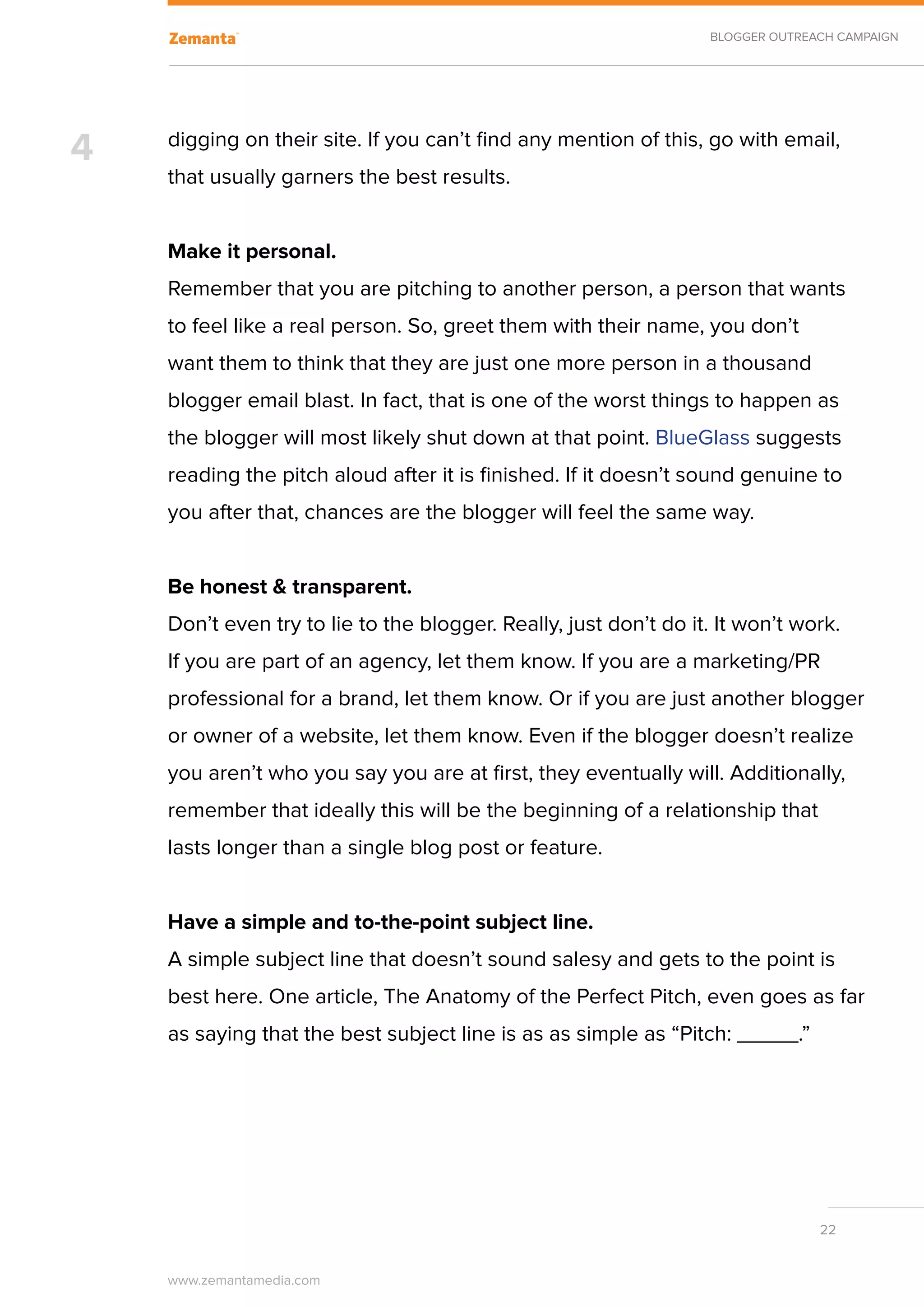 BLOGGER OUTREACH CAMPAIGN




4   digging on their site. If you can’t find any mention of this, go with email,
    that usually garners the best results.


    Make it personal.
    Remember that you are pitching to another person, a person that wants
    to feel like a real person. So, greet them with their name, you don’t
    want them to think that they are just one more person in a thousand
    blogger email blast. In fact, that is one of the worst things to happen as
    the blogger will most likely shut down at that point. BlueGlass suggests
    reading the pitch aloud after it is finished. If it doesn’t sound genuine to
    you after that, chances are the blogger will feel the same way.


    Be honest & transparent.
    Don’t even try to lie to the blogger. Really, just don’t do it. It won’t work.
    If you are part of an agency, let them know. If you are a marketing/PR
    professional for a brand, let them know. Or if you are just another blogger
    or owner of a website, let them know. Even if the blogger doesn’t realize
    you aren’t who you say you are at first, they eventually will. Additionally,
    remember that ideally this will be the beginning of a relationship that
    lasts longer than a single blog post or feature.
    	
    Have a simple and to-the-point subject line.
    A simple subject line that doesn’t sound salesy and gets to the point is
    best here. One article, The Anatomy of the Perfect Pitch, even goes as far
    as saying that the best subject line is as as simple as “Pitch: _____.”
    	




                                                                                22


    www.zemantamedia.com	
 