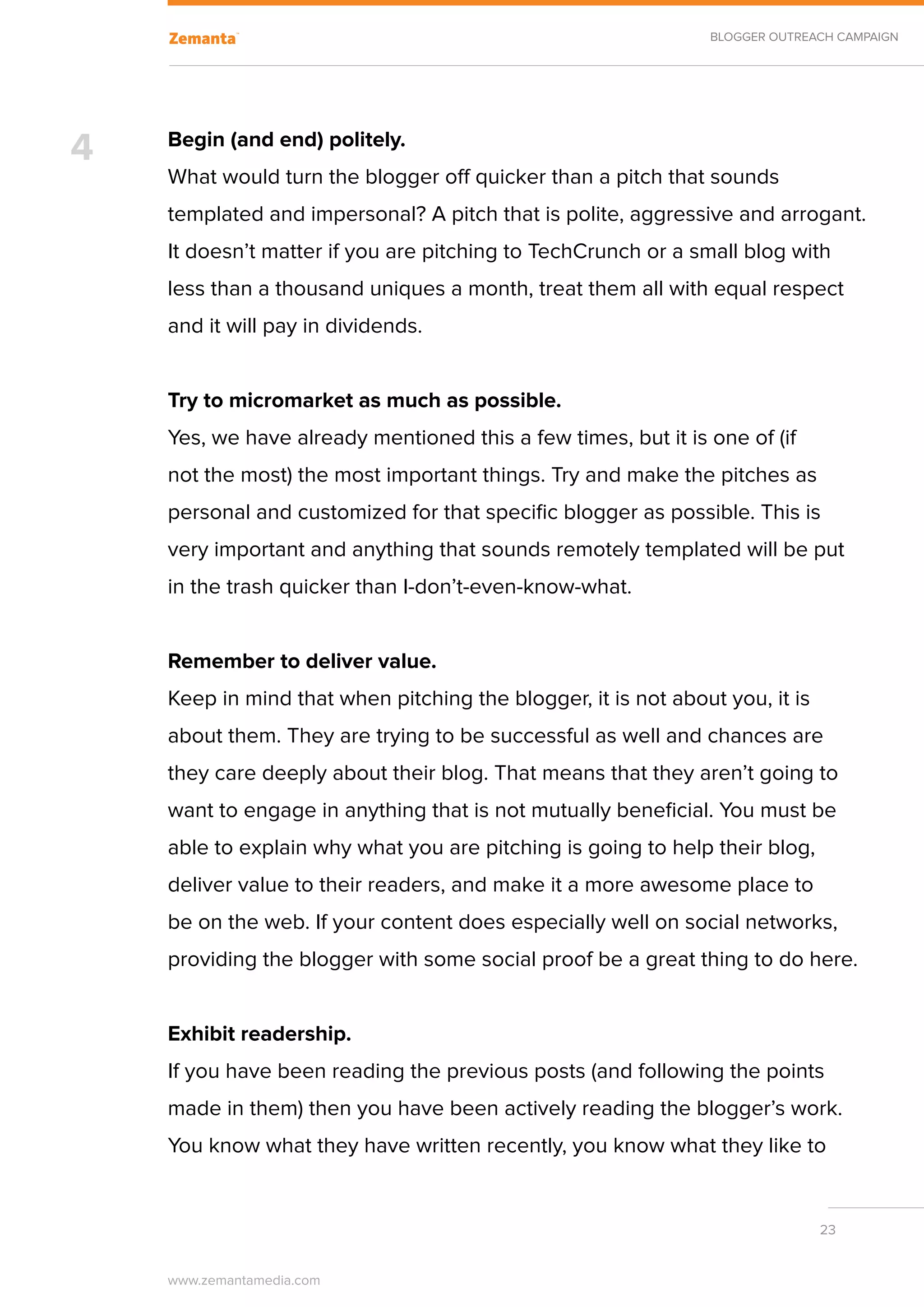 BLOGGER OUTREACH CAMPAIGN




4   Begin (and end) politely.
    What would turn the blogger off quicker than a pitch that sounds
    templated and impersonal? A pitch that is polite, aggressive and arrogant.
    It doesn’t matter if you are pitching to TechCrunch or a small blog with
    less than a thousand uniques a month, treat them all with equal respect
    and it will pay in dividends.


    Try to micromarket as much as possible.
    Yes, we have already mentioned this a few times, but it is one of (if
    not the most) the most important things. Try and make the pitches as
    personal and customized for that specific blogger as possible. This is
    very important and anything that sounds remotely templated will be put
    in the trash quicker than I-don’t-even-know-what.
    	
    Remember to deliver value.
    Keep in mind that when pitching the blogger, it is not about you, it is
    about them. They are trying to be successful as well and chances are
    they care deeply about their blog. That means that they aren’t going to
    want to engage in anything that is not mutually beneficial. You must be
    able to explain why what you are pitching is going to help their blog,
    deliver value to their readers, and make it a more awesome place to
    be on the web. If your content does especially well on social networks,
    providing the blogger with some social proof be a great thing to do here.


    Exhibit readership.
    If you have been reading the previous posts (and following the points
    made in them) then you have been actively reading the blogger’s work.
    You know what they have written recently, you know what they like to


                                                                              23


    www.zemantamedia.com	
 