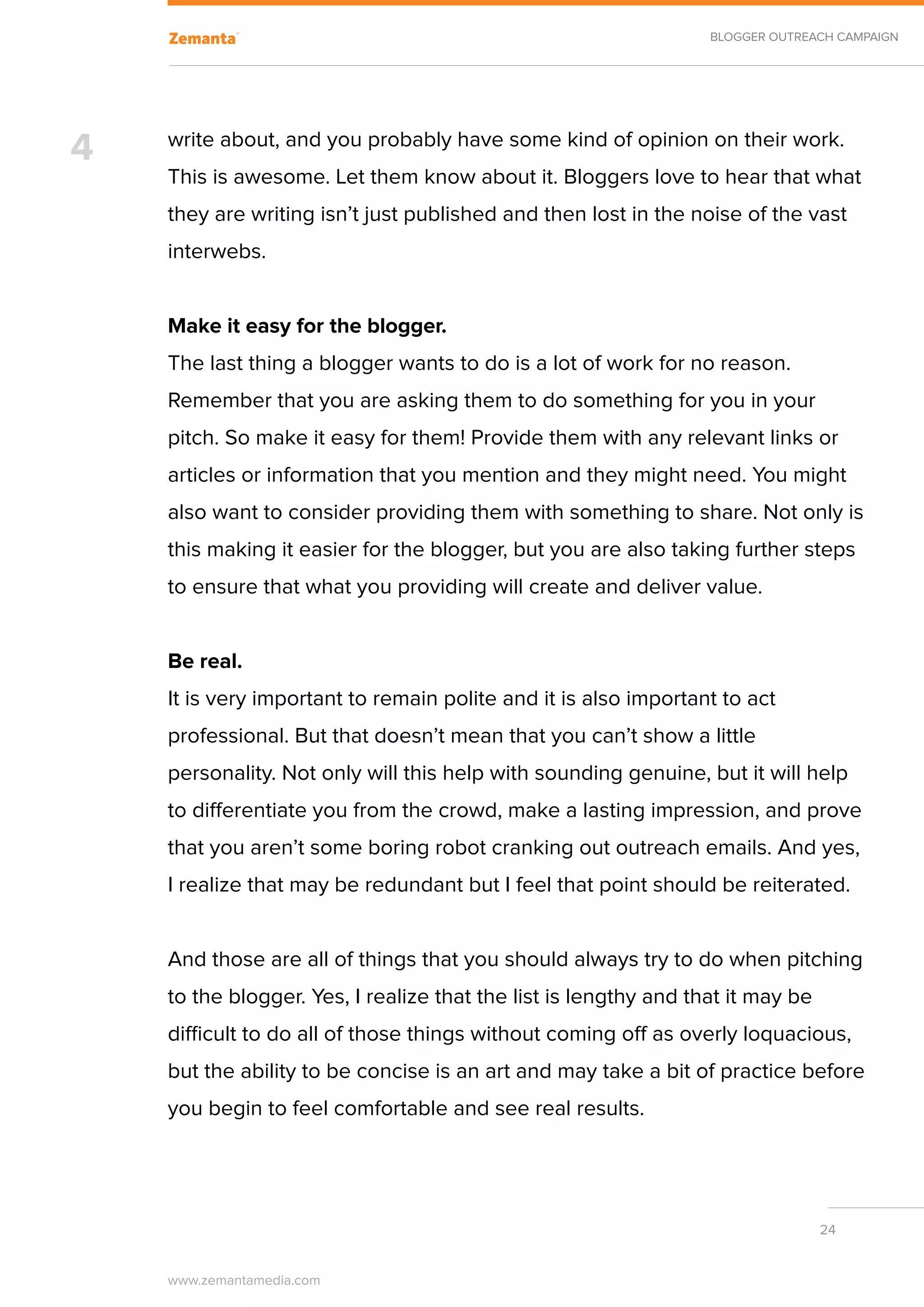 BLOGGER OUTREACH CAMPAIGN




4   write about, and you probably have some kind of opinion on their work.
    This is awesome. Let them know about it. Bloggers love to hear that what
    they are writing isn’t just published and then lost in the noise of the vast
    interwebs.


    Make it easy for the blogger.
    The last thing a blogger wants to do is a lot of work for no reason.
    Remember that you are asking them to do something for you in your
    pitch. So make it easy for them! Provide them with any relevant links or
    articles or information that you mention and they might need. You might
    also want to consider providing them with something to share. Not only is
    this making it easier for the blogger, but you are also taking further steps
    to ensure that what you providing will create and deliver value.


    Be real.
    It is very important to remain polite and it is also important to act
    professional. But that doesn’t mean that you can’t show a little
    personality. Not only will this help with sounding genuine, but it will help
    to differentiate you from the crowd, make a lasting impression, and prove
    that you aren’t some boring robot cranking out outreach emails. And yes,
    I realize that may be redundant but I feel that point should be reiterated.


    And those are all of things that you should always try to do when pitching
    to the blogger. Yes, I realize that the list is lengthy and that it may be
    difficult to do all of those things without coming off as overly loquacious,
    but the ability to be concise is an art and may take a bit of practice before
    you begin to feel comfortable and see real results.




                                                                                 24


    www.zemantamedia.com	
 