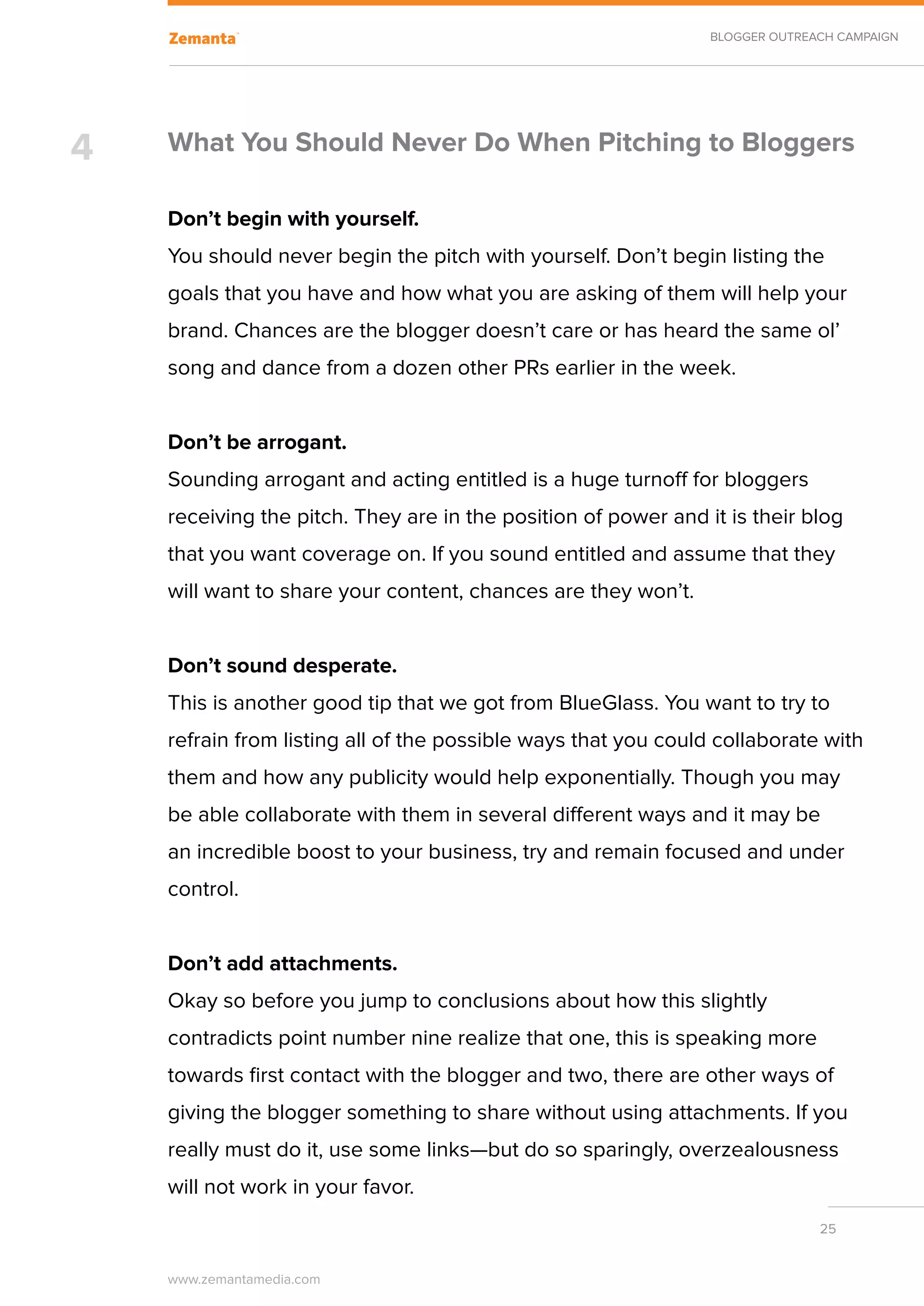 BLOGGER OUTREACH CAMPAIGN




4   What You Should Never Do When Pitching to Bloggers

    Don’t begin with yourself.
    You should never begin the pitch with yourself. Don’t begin listing the
    goals that you have and how what you are asking of them will help your
    brand. Chances are the blogger doesn’t care or has heard the same ol’
    song and dance from a dozen other PRs earlier in the week.


    Don’t be arrogant.
    Sounding arrogant and acting entitled is a huge turnoff for bloggers
    receiving the pitch. They are in the position of power and it is their blog
    that you want coverage on. If you sound entitled and assume that they
    will want to share your content, chances are they won’t.


    Don’t sound desperate.
    This is another good tip that we got from BlueGlass. You want to try to
    refrain from listing all of the possible ways that you could collaborate with
    them and how any publicity would help exponentially. Though you may
    be able collaborate with them in several different ways and it may be
    an incredible boost to your business, try and remain focused and under
    control.


    Don’t add attachments.
    Okay so before you jump to conclusions about how this slightly
    contradicts point number nine realize that one, this is speaking more
    towards first contact with the blogger and two, there are other ways of
    giving the blogger something to share without using attachments. If you
    really must do it, use some links—but do so sparingly, overzealousness
    will not work in your favor.
                                                                              25


    www.zemantamedia.com	
 