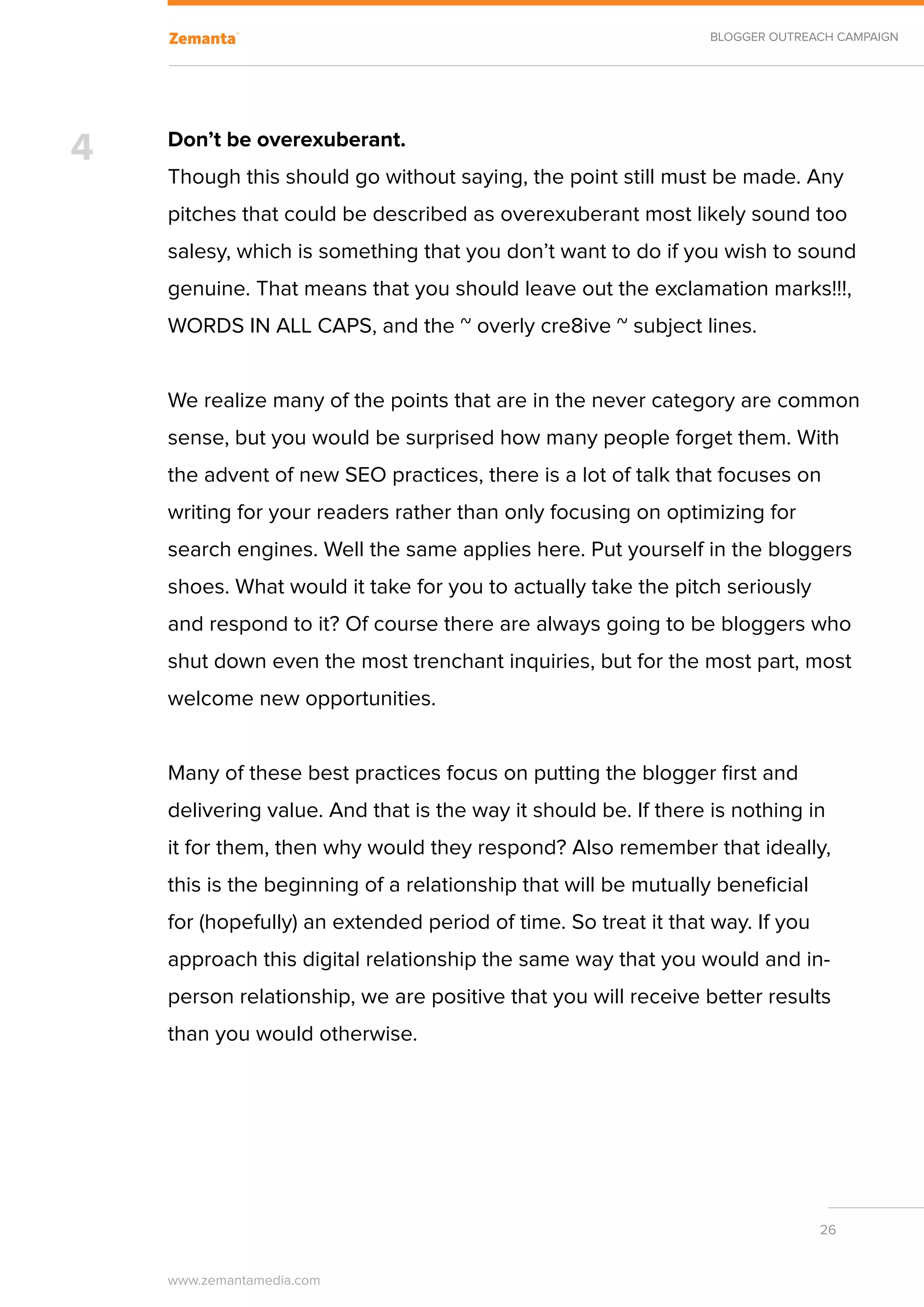 BLOGGER OUTREACH CAMPAIGN




4   Don’t be overexuberant.
    Though this should go without saying, the point still must be made. Any
    pitches that could be described as overexuberant most likely sound too
    salesy, which is something that you don’t want to do if you wish to sound
    genuine. That means that you should leave out the exclamation marks!!!,
    WORDS IN ALL CAPS, and the ~ overly cre8ive ~ subject lines.


    We realize many of the points that are in the never category are common
    sense, but you would be surprised how many people forget them. With
    the advent of new SEO practices, there is a lot of talk that focuses on
    writing for your readers rather than only focusing on optimizing for
    search engines. Well the same applies here. Put yourself in the bloggers
    shoes. What would it take for you to actually take the pitch seriously
    and respond to it? Of course there are always going to be bloggers who
    shut down even the most trenchant inquiries, but for the most part, most
    welcome new opportunities.


    Many of these best practices focus on putting the blogger first and
    delivering value. And that is the way it should be. If there is nothing in
    it for them, then why would they respond? Also remember that ideally,
    this is the beginning of a relationship that will be mutually beneficial
    for (hopefully) an extended period of time. So treat it that way. If you
    approach this digital relationship the same way that you would and in-
    person relationship, we are positive that you will receive better results
    than you would otherwise.




                                                                               26


    www.zemantamedia.com	
 