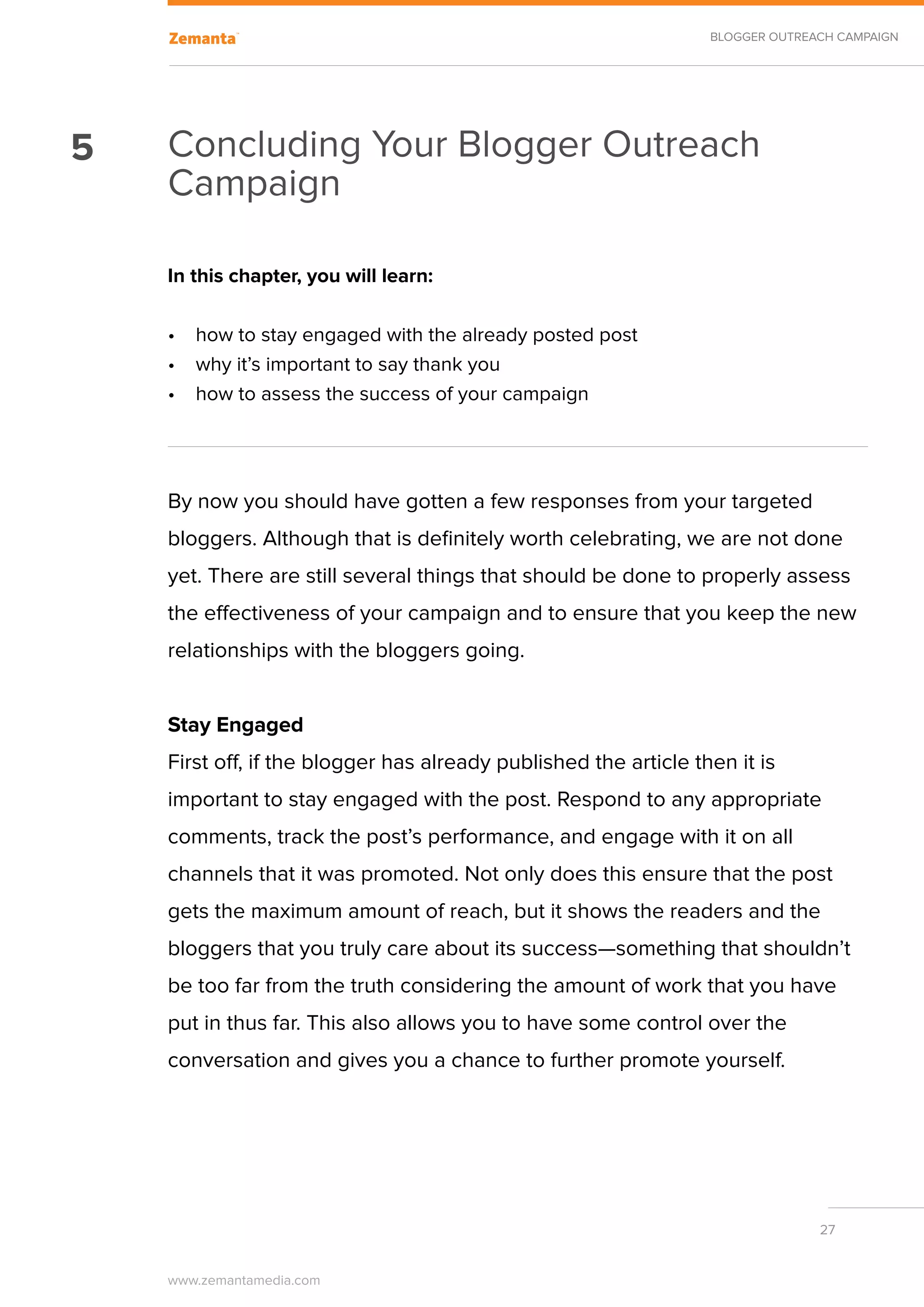 BLOGGER OUTREACH CAMPAIGN




5   Concluding Your Blogger Outreach
    Campaign

    In this chapter, you will learn:

    •	 how to stay engaged with the already posted post
    •	 why it’s important to say thank you
    •	 how to assess the success of your campaign




    By now you should have gotten a few responses from your targeted
    bloggers. Although that is definitely worth celebrating, we are not done
    yet. There are still several things that should be done to properly assess
    the effectiveness of your campaign and to ensure that you keep the new
    relationships with the bloggers going.


    Stay Engaged
    First off, if the blogger has already published the article then it is
    important to stay engaged with the post. Respond to any appropriate
    comments, track the post’s performance, and engage with it on all
    channels that it was promoted. Not only does this ensure that the post
    gets the maximum amount of reach, but it shows the readers and the
    bloggers that you truly care about its success—something that shouldn’t
    be too far from the truth considering the amount of work that you have
    put in thus far. This also allows you to have some control over the
    conversation and gives you a chance to further promote yourself.




                                                                                27


    www.zemantamedia.com	
 