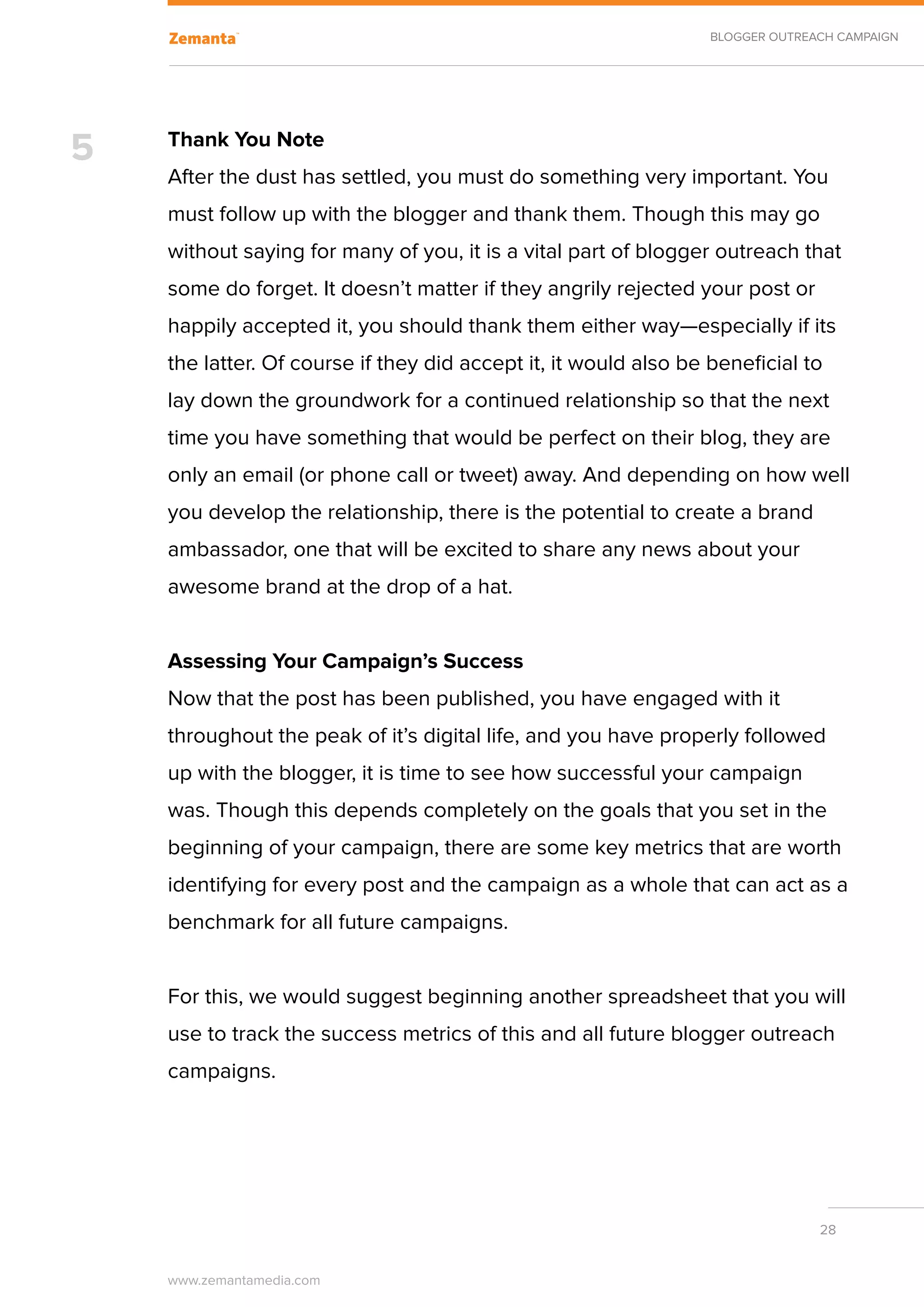 BLOGGER OUTREACH CAMPAIGN




5   Thank You Note
    After the dust has settled, you must do something very important. You
    must follow up with the blogger and thank them. Though this may go
    without saying for many of you, it is a vital part of blogger outreach that
    some do forget. It doesn’t matter if they angrily rejected your post or
    happily accepted it, you should thank them either way—especially if its
    the latter. Of course if they did accept it, it would also be beneficial to
    lay down the groundwork for a continued relationship so that the next
    time you have something that would be perfect on their blog, they are
    only an email (or phone call or tweet) away. And depending on how well
    you develop the relationship, there is the potential to create a brand
    ambassador, one that will be excited to share any news about your
    awesome brand at the drop of a hat.


    Assessing Your Campaign’s Success
    Now that the post has been published, you have engaged with it
    throughout the peak of it’s digital life, and you have properly followed
    up with the blogger, it is time to see how successful your campaign
    was. Though this depends completely on the goals that you set in the
    beginning of your campaign, there are some key metrics that are worth
    identifying for every post and the campaign as a whole that can act as a
    benchmark for all future campaigns.


    For this, we would suggest beginning another spreadsheet that you will
    use to track the success metrics of this and all future blogger outreach
    campaigns.




                                                                                28


    www.zemantamedia.com	
 