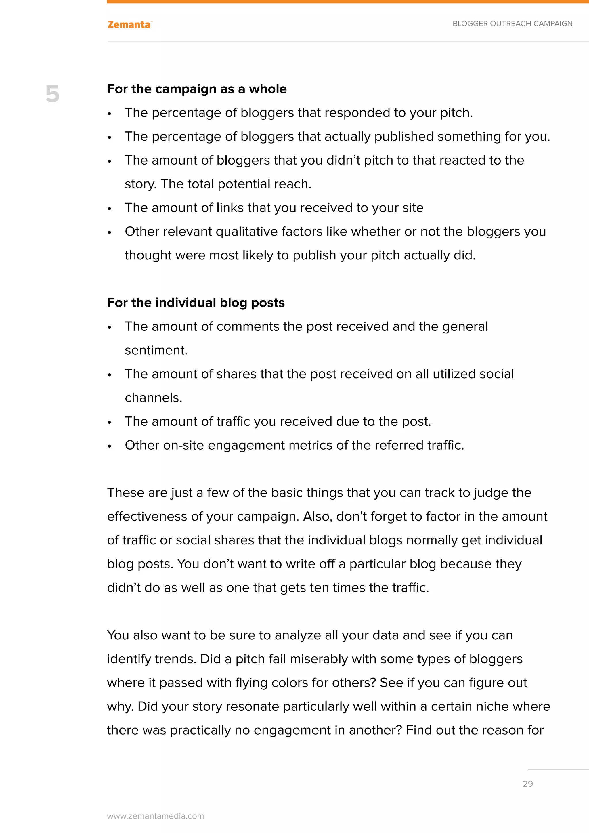 BLOGGER OUTREACH CAMPAIGN




5   For the campaign as a whole
    •	 The percentage of bloggers that responded to your pitch.
    •	 The percentage of bloggers that actually published something for you.
    •	 The amount of bloggers that you didn’t pitch to that reacted to the
       story. The total potential reach.
    •	 The amount of links that you received to your site
    •	 Other relevant qualitative factors like whether or not the bloggers you
       thought were most likely to publish your pitch actually did.


    For the individual blog posts
    •	 The amount of comments the post received and the general
       sentiment.
    •	 The amount of shares that the post received on all utilized social
       channels.
    •	 The amount of traffic you received due to the post.
    •	 Other on-site engagement metrics of the referred traffic.


    These are just a few of the basic things that you can track to judge the
    effectiveness of your campaign. Also, don’t forget to factor in the amount
    of traffic or social shares that the individual blogs normally get individual
    blog posts. You don’t want to write off a particular blog because they
    didn’t do as well as one that gets ten times the traffic.


    You also want to be sure to analyze all your data and see if you can
    identify trends. Did a pitch fail miserably with some types of bloggers
    where it passed with flying colors for others? See if you can figure out
    why. Did your story resonate particularly well within a certain niche where
    there was practically no engagement in another? Find out the reason for


                                                                               29


    www.zemantamedia.com	
 